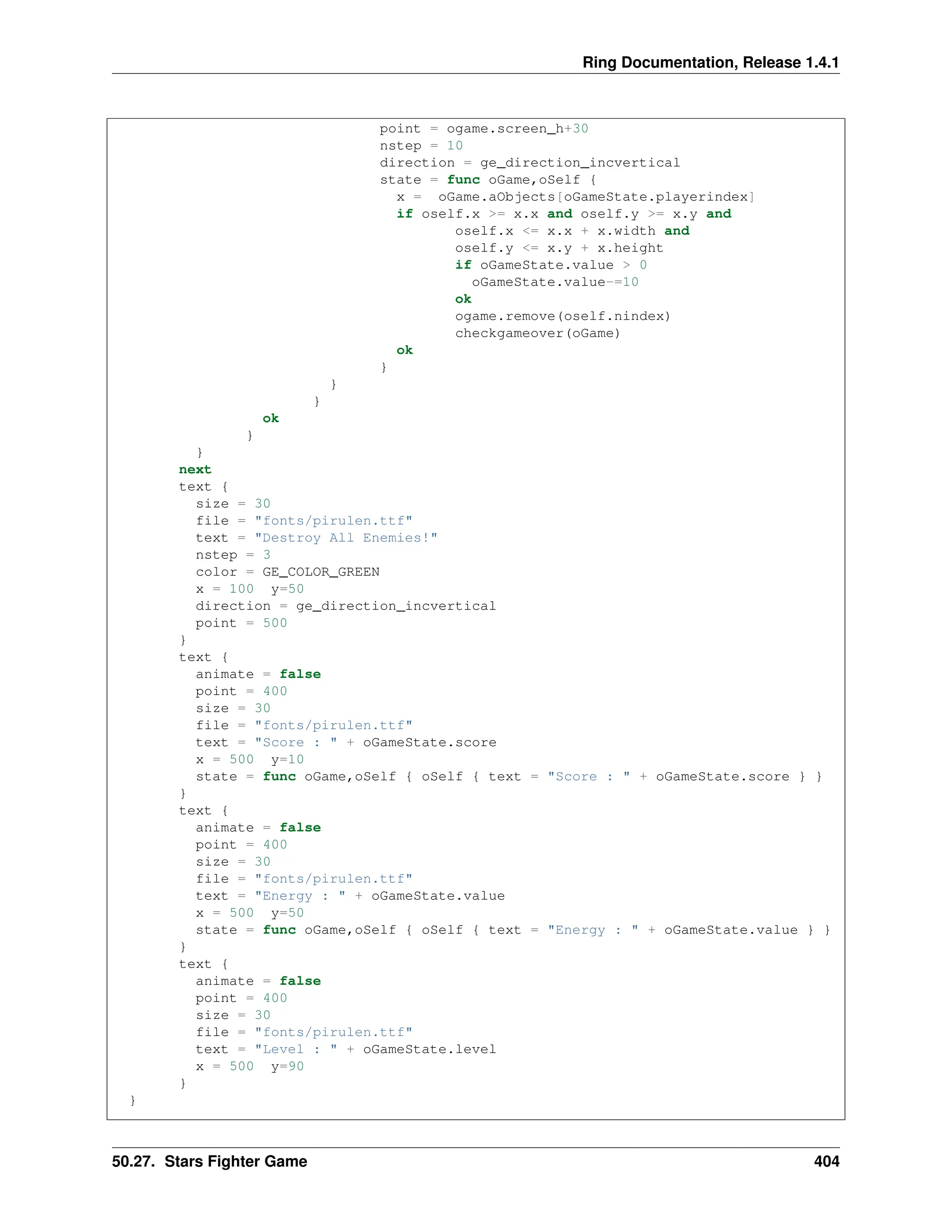 Ring Documentation, Release 1.4.1 point = ogame.screen_h+30 nstep = 10 direction = ge_direction_incvertical state = func oGame,oSelf { x = oGame.aObjects[oGameState.playerindex] if oself.x >= x.x and oself.y >= x.y and oself.x <= x.x + x.width and oself.y <= x.y + x.height if oGameState.value > 0 oGameState.value-=10 ok ogame.remove(oself.nindex) checkgameover(oGame) ok } } } ok } } next text { size = 30 file = "fonts/pirulen.ttf" text = "Destroy All Enemies!" nstep = 3 color = GE_COLOR_GREEN x = 100 y=50 direction = ge_direction_incvertical point = 500 } text { animate = false point = 400 size = 30 file = "fonts/pirulen.ttf" text = "Score : " + oGameState.score x = 500 y=10 state = func oGame,oSelf { oSelf { text = "Score : " + oGameState.score } } } text { animate = false point = 400 size = 30 file = "fonts/pirulen.ttf" text = "Energy : " + oGameState.value x = 500 y=50 state = func oGame,oSelf { oSelf { text = "Energy : " + oGameState.value } } } text { animate = false point = 400 size = 30 file = "fonts/pirulen.ttf" text = "Level : " + oGameState.level x = 500 y=90 } } 50.27. Stars Fighter Game 404 