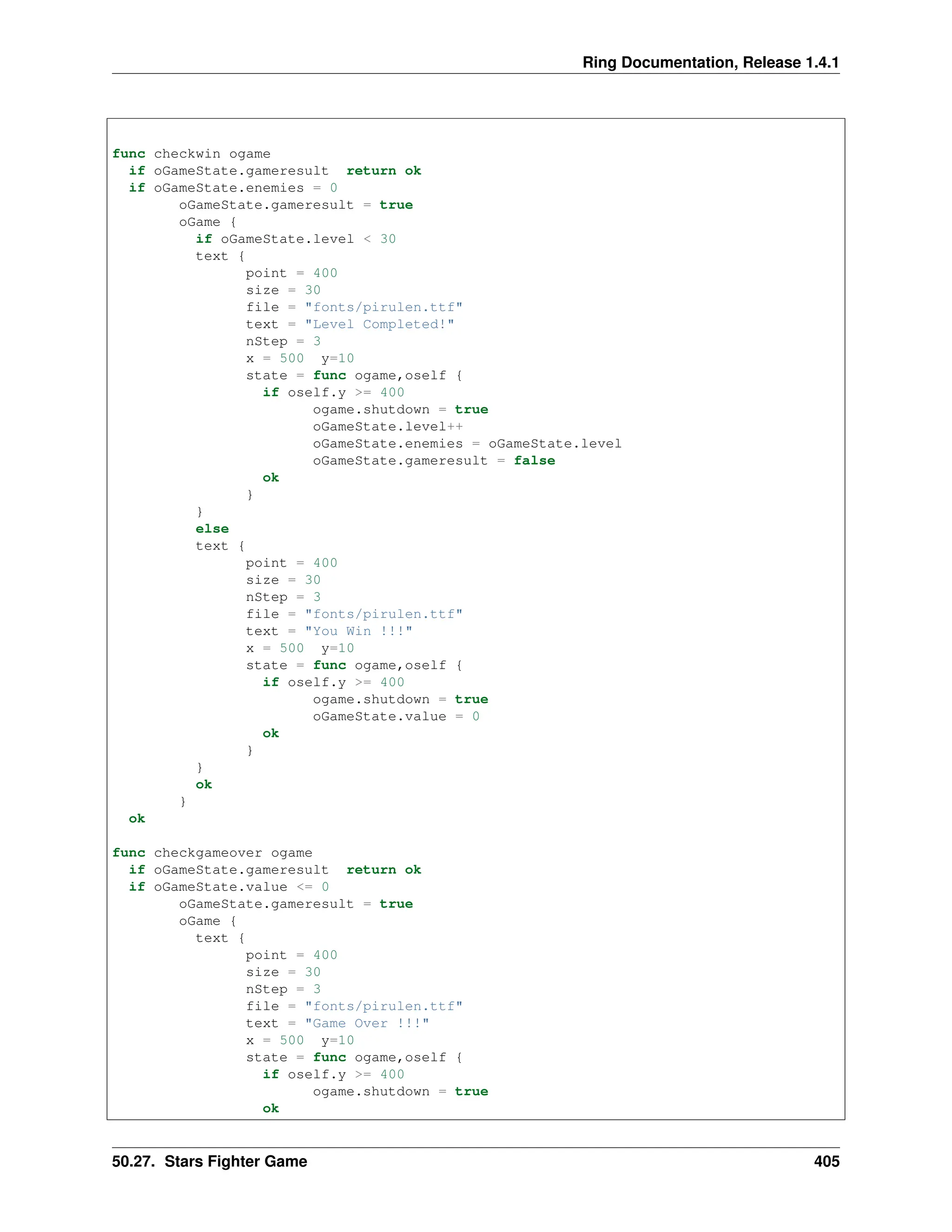 Ring Documentation, Release 1.4.1 func checkwin ogame if oGameState.gameresult return ok if oGameState.enemies = 0 oGameState.gameresult = true oGame { if oGameState.level < 30 text { point = 400 size = 30 file = "fonts/pirulen.ttf" text = "Level Completed!" nStep = 3 x = 500 y=10 state = func ogame,oself { if oself.y >= 400 ogame.shutdown = true oGameState.level++ oGameState.enemies = oGameState.level oGameState.gameresult = false ok } } else text { point = 400 size = 30 nStep = 3 file = "fonts/pirulen.ttf" text = "You Win !!!" x = 500 y=10 state = func ogame,oself { if oself.y >= 400 ogame.shutdown = true oGameState.value = 0 ok } } ok } ok func checkgameover ogame if oGameState.gameresult return ok if oGameState.value <= 0 oGameState.gameresult = true oGame { text { point = 400 size = 30 nStep = 3 file = "fonts/pirulen.ttf" text = "Game Over !!!" x = 500 y=10 state = func ogame,oself { if oself.y >= 400 ogame.shutdown = true ok 50.27. Stars Fighter Game 405 