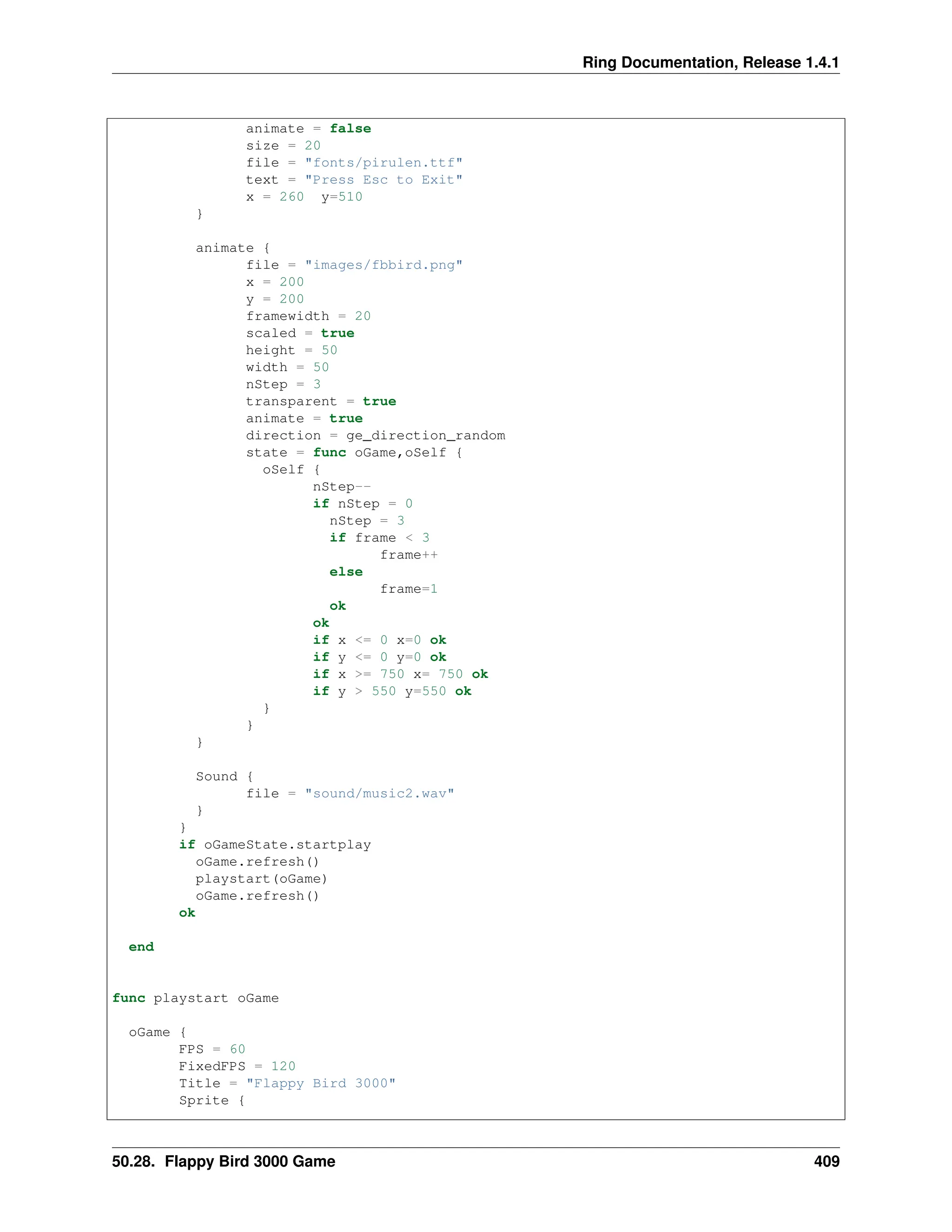 Ring Documentation, Release 1.4.1 animate = false size = 20 file = "fonts/pirulen.ttf" text = "Press Esc to Exit" x = 260 y=510 } animate { file = "images/fbbird.png" x = 200 y = 200 framewidth = 20 scaled = true height = 50 width = 50 nStep = 3 transparent = true animate = true direction = ge_direction_random state = func oGame,oSelf { oSelf { nStep-- if nStep = 0 nStep = 3 if frame < 3 frame++ else frame=1 ok ok if x <= 0 x=0 ok if y <= 0 y=0 ok if x >= 750 x= 750 ok if y > 550 y=550 ok } } } Sound { file = "sound/music2.wav" } } if oGameState.startplay oGame.refresh() playstart(oGame) oGame.refresh() ok end func playstart oGame oGame { FPS = 60 FixedFPS = 120 Title = "Flappy Bird 3000" Sprite { 50.28. Flappy Bird 3000 Game 409 