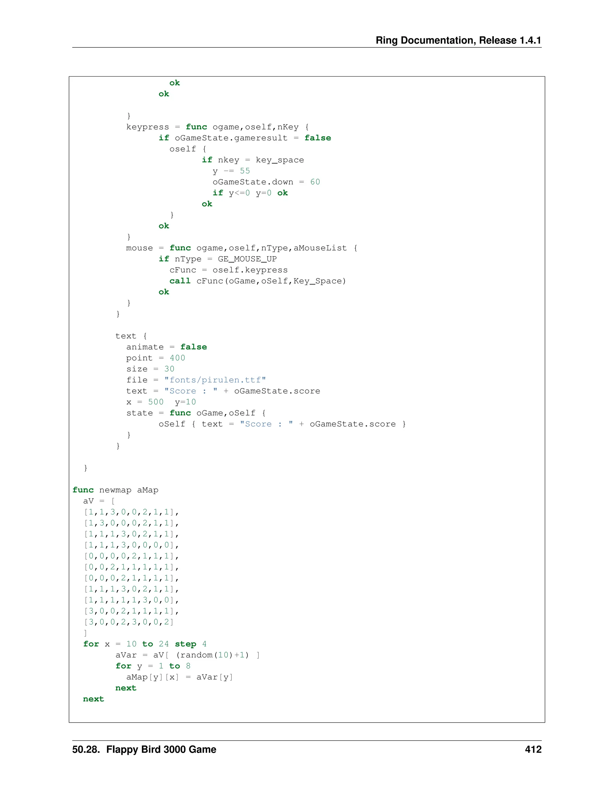 Ring Documentation, Release 1.4.1 ok ok } keypress = func ogame,oself,nKey { if oGameState.gameresult = false oself { if nkey = key_space y -= 55 oGameState.down = 60 if y<=0 y=0 ok ok } ok } mouse = func ogame,oself,nType,aMouseList { if nType = GE_MOUSE_UP cFunc = oself.keypress call cFunc(oGame,oSelf,Key_Space) ok } } text { animate = false point = 400 size = 30 file = "fonts/pirulen.ttf" text = "Score : " + oGameState.score x = 500 y=10 state = func oGame,oSelf { oSelf { text = "Score : " + oGameState.score } } } } func newmap aMap aV = [ [1,1,3,0,0,2,1,1], [1,3,0,0,0,2,1,1], [1,1,1,3,0,2,1,1], [1,1,1,3,0,0,0,0], [0,0,0,0,2,1,1,1], [0,0,2,1,1,1,1,1], [0,0,0,2,1,1,1,1], [1,1,1,3,0,2,1,1], [1,1,1,1,1,3,0,0], [3,0,0,2,1,1,1,1], [3,0,0,2,3,0,0,2] ] for x = 10 to 24 step 4 aVar = aV[ (random(10)+1) ] for y = 1 to 8 aMap[y][x] = aVar[y] next next 50.28. Flappy Bird 3000 Game 412 