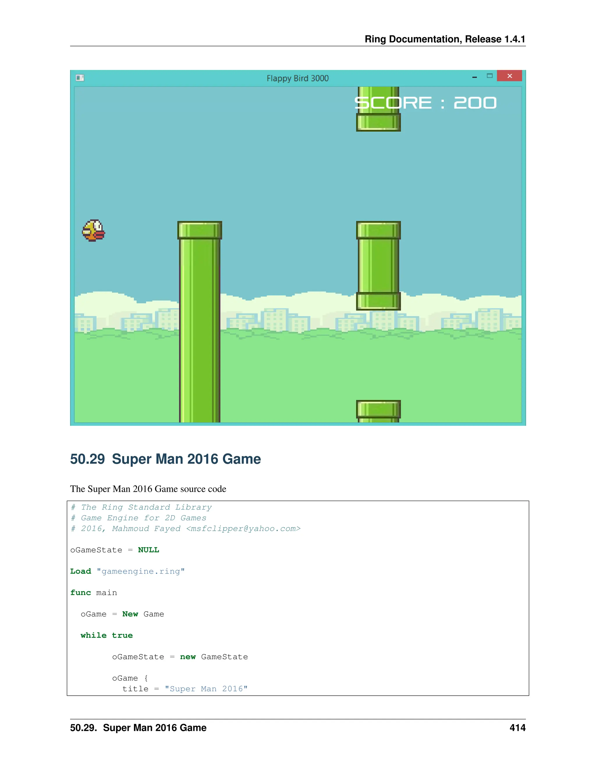 Ring Documentation, Release 1.4.1 50.29 Super Man 2016 Game The Super Man 2016 Game source code # The Ring Standard Library # Game Engine for 2D Games # 2016, Mahmoud Fayed <msfclipper@yahoo.com> oGameState = NULL Load "gameengine.ring" func main oGame = New Game while true oGameState = new GameState oGame { title = "Super Man 2016" 50.29. Super Man 2016 Game 414 