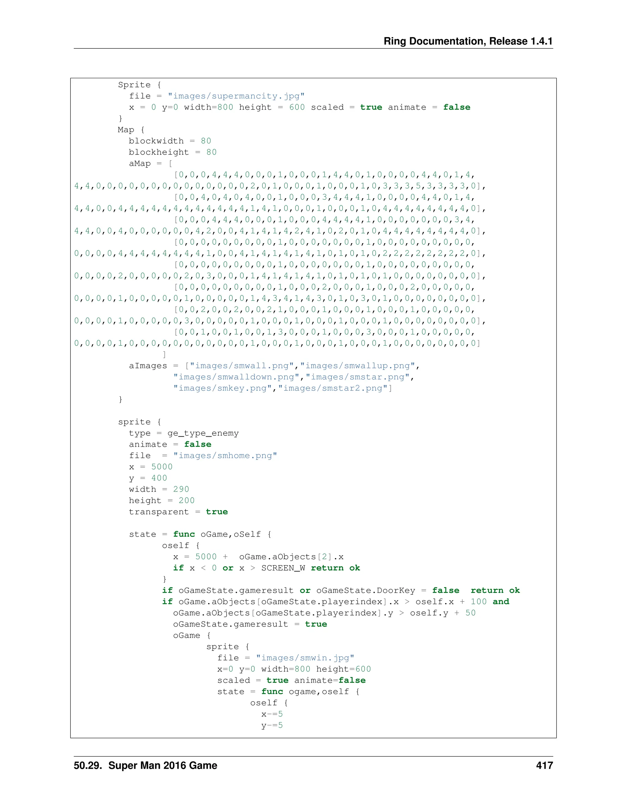 Ring Documentation, Release 1.4.1 Sprite { file = "images/supermancity.jpg" x = 0 y=0 width=800 height = 600 scaled = true animate = false } Map { blockwidth = 80 blockheight = 80 aMap = [ [0,0,0,4,4,4,0,0,0,1,0,0,0,1,4,4,0,1,0,0,0,0,4,4,0,1,4, 4,4,0,0,0,0,0,0,0,0,0,0,0,0,0,0,2,0,1,0,0,0,1,0,0,0,1,0,3,3,3,5,3,3,3,3,0], [0,0,4,0,4,0,4,0,0,1,0,0,0,3,4,4,4,1,0,0,0,0,4,4,0,1,4, 4,4,0,0,4,4,4,4,4,4,4,4,4,4,4,4,1,4,1,0,0,0,1,0,0,0,1,0,4,4,4,4,4,4,4,4,0], [0,0,0,4,4,4,0,0,0,1,0,0,0,4,4,4,4,1,0,0,0,0,0,0,0,3,4, 4,4,0,0,4,0,0,0,0,0,0,4,2,0,0,4,1,4,1,4,2,4,1,0,2,0,1,0,4,4,4,4,4,4,4,4,0], [0,0,0,0,0,0,0,0,0,1,0,0,0,0,0,0,0,1,0,0,0,0,0,0,0,0,0, 0,0,0,0,4,4,4,4,4,4,4,4,1,0,0,4,1,4,1,4,1,4,1,0,1,0,1,0,2,2,2,2,2,2,2,2,0], [0,0,0,0,0,0,0,0,0,1,0,0,0,0,0,0,0,1,0,0,0,0,0,0,0,0,0, 0,0,0,0,2,0,0,0,0,0,2,0,3,0,0,0,1,4,1,4,1,4,1,0,1,0,1,0,1,0,0,0,0,0,0,0,0], [0,0,0,0,0,0,0,0,0,1,0,0,0,2,0,0,0,1,0,0,0,2,0,0,0,0,0, 0,0,0,0,1,0,0,0,0,0,1,0,0,0,0,0,1,4,3,4,1,4,3,0,1,0,3,0,1,0,0,0,0,0,0,0,0], [0,0,2,0,0,2,0,0,2,1,0,0,0,1,0,0,0,1,0,0,0,1,0,0,0,0,0, 0,0,0,0,1,0,0,0,0,0,3,0,0,0,0,0,1,0,0,0,1,0,0,0,1,0,0,0,1,0,0,0,0,0,0,0,0], [0,0,1,0,0,1,0,0,1,3,0,0,0,1,0,0,0,3,0,0,0,1,0,0,0,0,0, 0,0,0,0,1,0,0,0,0,0,0,0,0,0,0,0,1,0,0,0,1,0,0,0,1,0,0,0,1,0,0,0,0,0,0,0,0] ] aImages = ["images/smwall.png","images/smwallup.png", "images/smwalldown.png","images/smstar.png", "images/smkey.png","images/smstar2.png"] } sprite { type = ge_type_enemy animate = false file = "images/smhome.png" x = 5000 y = 400 width = 290 height = 200 transparent = true state = func oGame,oSelf { oself { x = 5000 + oGame.aObjects[2].x if x < 0 or x > SCREEN_W return ok } if oGameState.gameresult or oGameState.DoorKey = false return ok if oGame.aObjects[oGameState.playerindex].x > oself.x + 100 and oGame.aObjects[oGameState.playerindex].y > oself.y + 50 oGameState.gameresult = true oGame { sprite { file = "images/smwin.jpg" x=0 y=0 width=800 height=600 scaled = true animate=false state = func ogame,oself { oself { x-=5 y-=5 50.29. Super Man 2016 Game 417 
