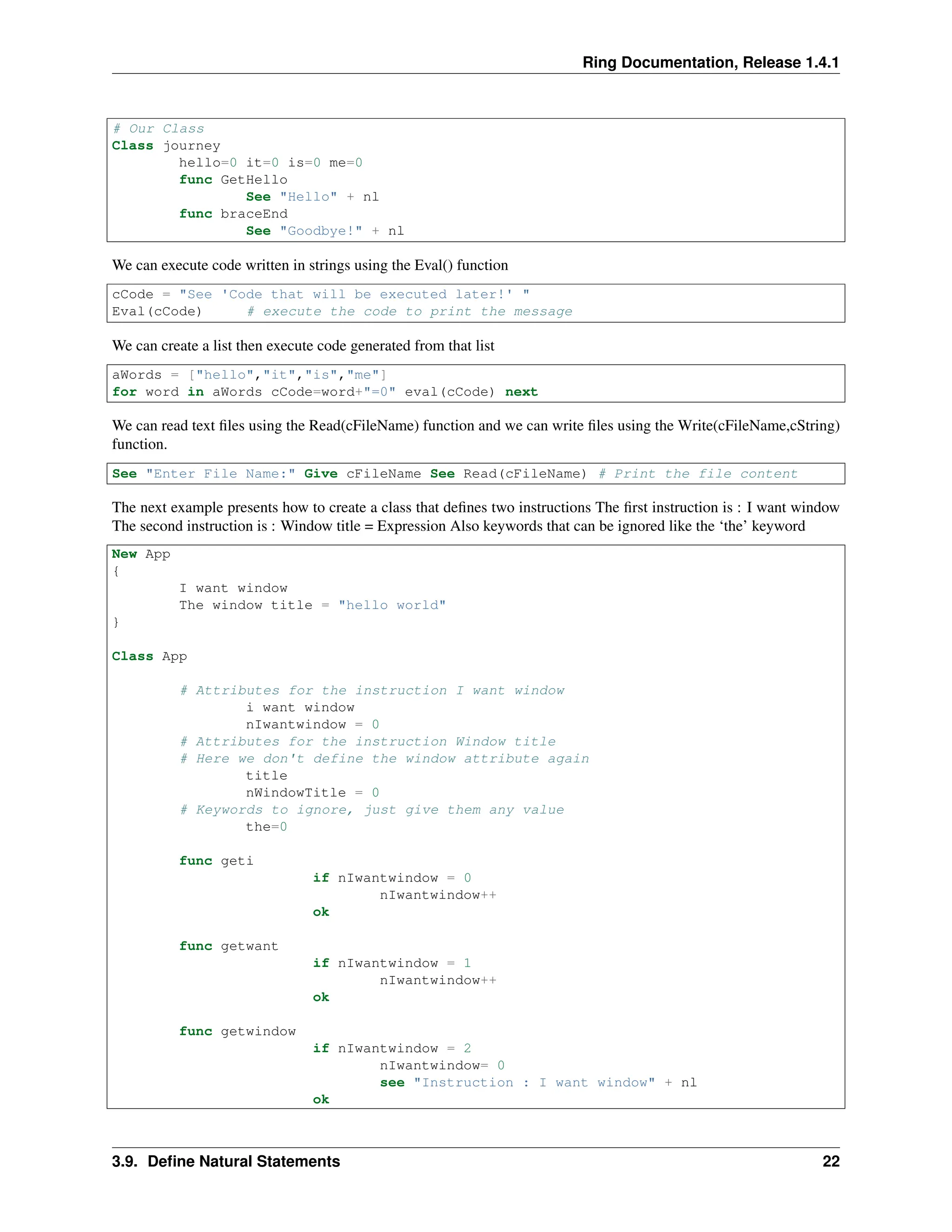 Ring Documentation, Release 1.4.1 # Our Class Class journey hello=0 it=0 is=0 me=0 func GetHello See "Hello" + nl func braceEnd See "Goodbye!" + nl We can execute code written in strings using the Eval() function cCode = "See 'Code that will be executed later!' " Eval(cCode) # execute the code to print the message We can create a list then execute code generated from that list aWords = ["hello","it","is","me"] for word in aWords cCode=word+"=0" eval(cCode) next We can read text files using the Read(cFileName) function and we can write files using the Write(cFileName,cString) function. See "Enter File Name:" Give cFileName See Read(cFileName) # Print the file content The next example presents how to create a class that defines two instructions The first instruction is : I want window The second instruction is : Window title = Expression Also keywords that can be ignored like the ‘the’ keyword New App { I want window The window title = "hello world" } Class App # Attributes for the instruction I want window i want window nIwantwindow = 0 # Attributes for the instruction Window title # Here we don't define the window attribute again title nWindowTitle = 0 # Keywords to ignore, just give them any value the=0 func geti if nIwantwindow = 0 nIwantwindow++ ok func getwant if nIwantwindow = 1 nIwantwindow++ ok func getwindow if nIwantwindow = 2 nIwantwindow= 0 see "Instruction : I want window" + nl ok 3.9. Define Natural Statements 22 