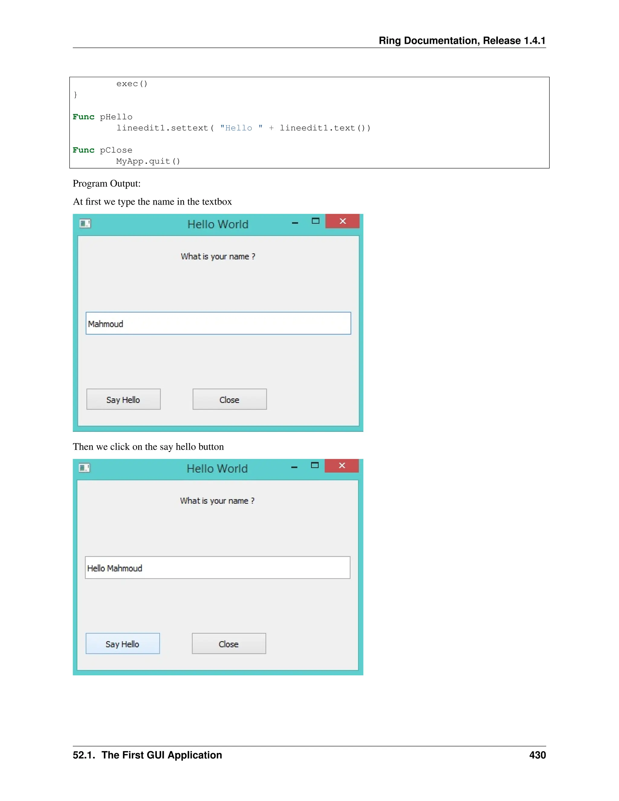 Ring Documentation, Release 1.4.1 exec() } Func pHello lineedit1.settext( "Hello " + lineedit1.text()) Func pClose MyApp.quit() Program Output: At first we type the name in the textbox Then we click on the say hello button 52.1. The First GUI Application 430 