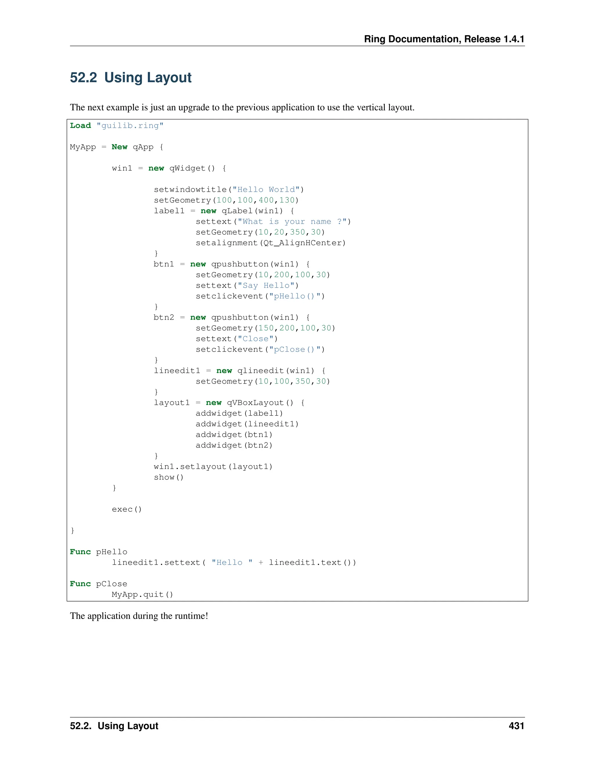 Ring Documentation, Release 1.4.1 52.2 Using Layout The next example is just an upgrade to the previous application to use the vertical layout. Load "guilib.ring" MyApp = New qApp { win1 = new qWidget() { setwindowtitle("Hello World") setGeometry(100,100,400,130) label1 = new qLabel(win1) { settext("What is your name ?") setGeometry(10,20,350,30) setalignment(Qt_AlignHCenter) } btn1 = new qpushbutton(win1) { setGeometry(10,200,100,30) settext("Say Hello") setclickevent("pHello()") } btn2 = new qpushbutton(win1) { setGeometry(150,200,100,30) settext("Close") setclickevent("pClose()") } lineedit1 = new qlineedit(win1) { setGeometry(10,100,350,30) } layout1 = new qVBoxLayout() { addwidget(label1) addwidget(lineedit1) addwidget(btn1) addwidget(btn2) } win1.setlayout(layout1) show() } exec() } Func pHello lineedit1.settext( "Hello " + lineedit1.text()) Func pClose MyApp.quit() The application during the runtime! 52.2. Using Layout 431 
