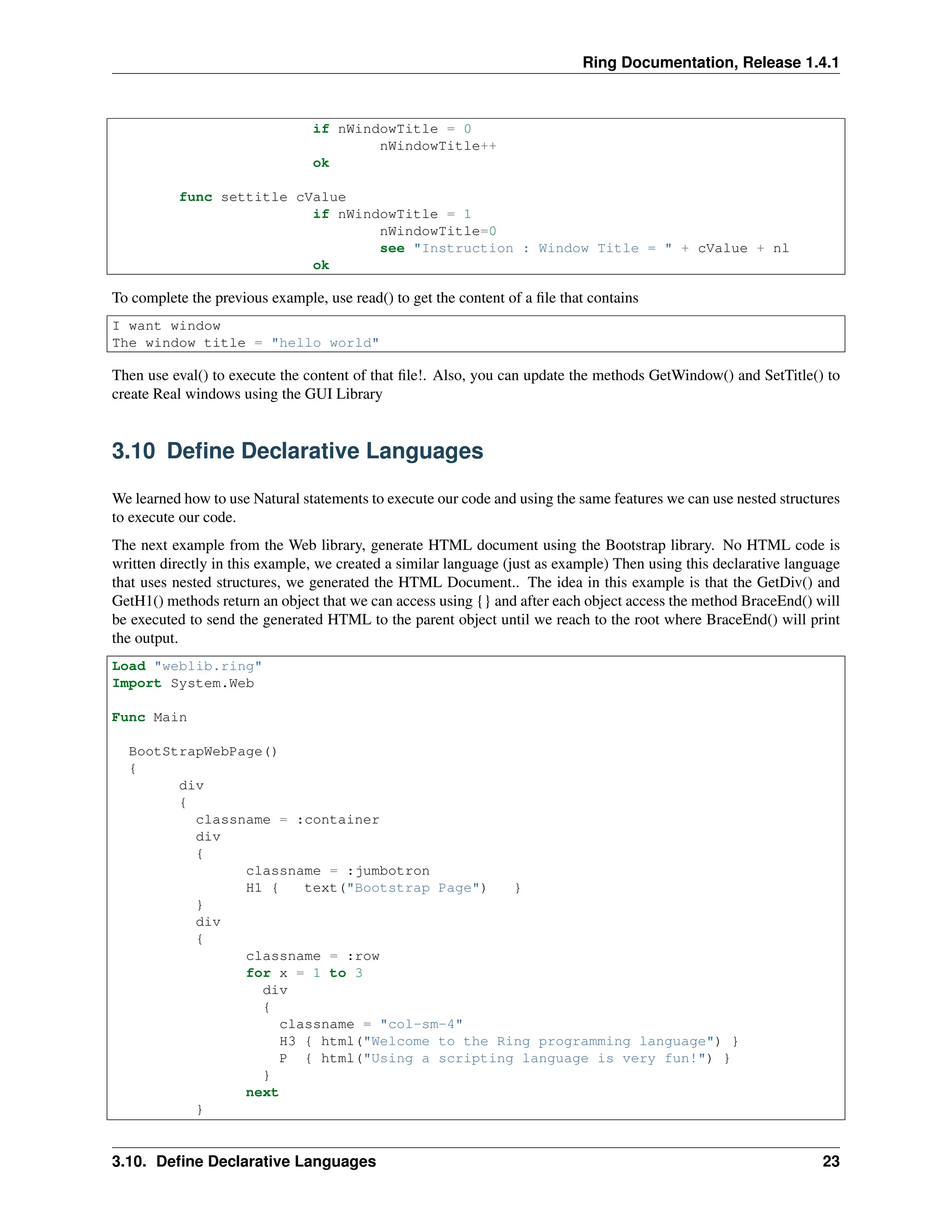 Ring Documentation, Release 1.4.1 if nWindowTitle = 0 nWindowTitle++ ok func settitle cValue if nWindowTitle = 1 nWindowTitle=0 see "Instruction : Window Title = " + cValue + nl ok To complete the previous example, use read() to get the content of a file that contains I want window The window title = "hello world" Then use eval() to execute the content of that file!. Also, you can update the methods GetWindow() and SetTitle() to create Real windows using the GUI Library 3.10 Define Declarative Languages We learned how to use Natural statements to execute our code and using the same features we can use nested structures to execute our code. The next example from the Web library, generate HTML document using the Bootstrap library. No HTML code is written directly in this example, we created a similar language (just as example) Then using this declarative language that uses nested structures, we generated the HTML Document.. The idea in this example is that the GetDiv() and GetH1() methods return an object that we can access using {} and after each object access the method BraceEnd() will be executed to send the generated HTML to the parent object until we reach to the root where BraceEnd() will print the output. Load "weblib.ring" Import System.Web Func Main BootStrapWebPage() { div { classname = :container div { classname = :jumbotron H1 { text("Bootstrap Page") } } div { classname = :row for x = 1 to 3 div { classname = "col-sm-4" H3 { html("Welcome to the Ring programming language") } P { html("Using a scripting language is very fun!") } } next } 3.10. Define Declarative Languages 23 