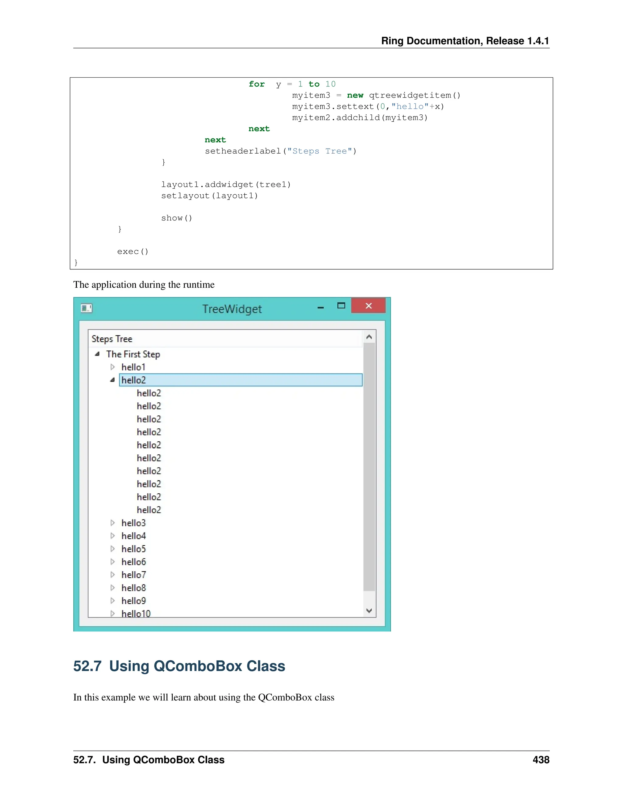 Ring Documentation, Release 1.4.1 for y = 1 to 10 myitem3 = new qtreewidgetitem() myitem3.settext(0,"hello"+x) myitem2.addchild(myitem3) next next setheaderlabel("Steps Tree") } layout1.addwidget(tree1) setlayout(layout1) show() } exec() } The application during the runtime 52.7 Using QComboBox Class In this example we will learn about using the QComboBox class 52.7. Using QComboBox Class 438 