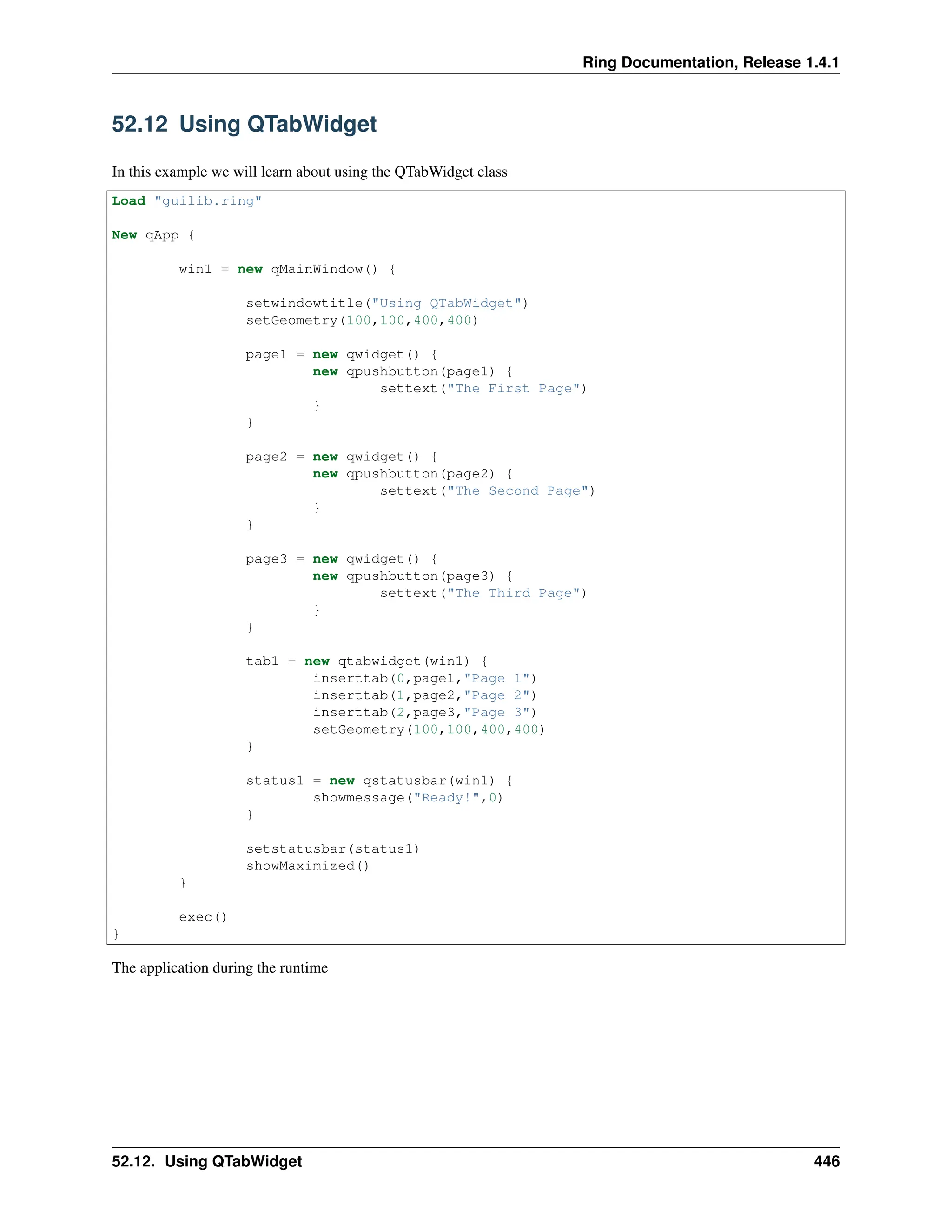 Ring Documentation, Release 1.4.1 52.12 Using QTabWidget In this example we will learn about using the QTabWidget class Load "guilib.ring" New qApp { win1 = new qMainWindow() { setwindowtitle("Using QTabWidget") setGeometry(100,100,400,400) page1 = new qwidget() { new qpushbutton(page1) { settext("The First Page") } } page2 = new qwidget() { new qpushbutton(page2) { settext("The Second Page") } } page3 = new qwidget() { new qpushbutton(page3) { settext("The Third Page") } } tab1 = new qtabwidget(win1) { inserttab(0,page1,"Page 1") inserttab(1,page2,"Page 2") inserttab(2,page3,"Page 3") setGeometry(100,100,400,400) } status1 = new qstatusbar(win1) { showmessage("Ready!",0) } setstatusbar(status1) showMaximized() } exec() } The application during the runtime 52.12. Using QTabWidget 446 