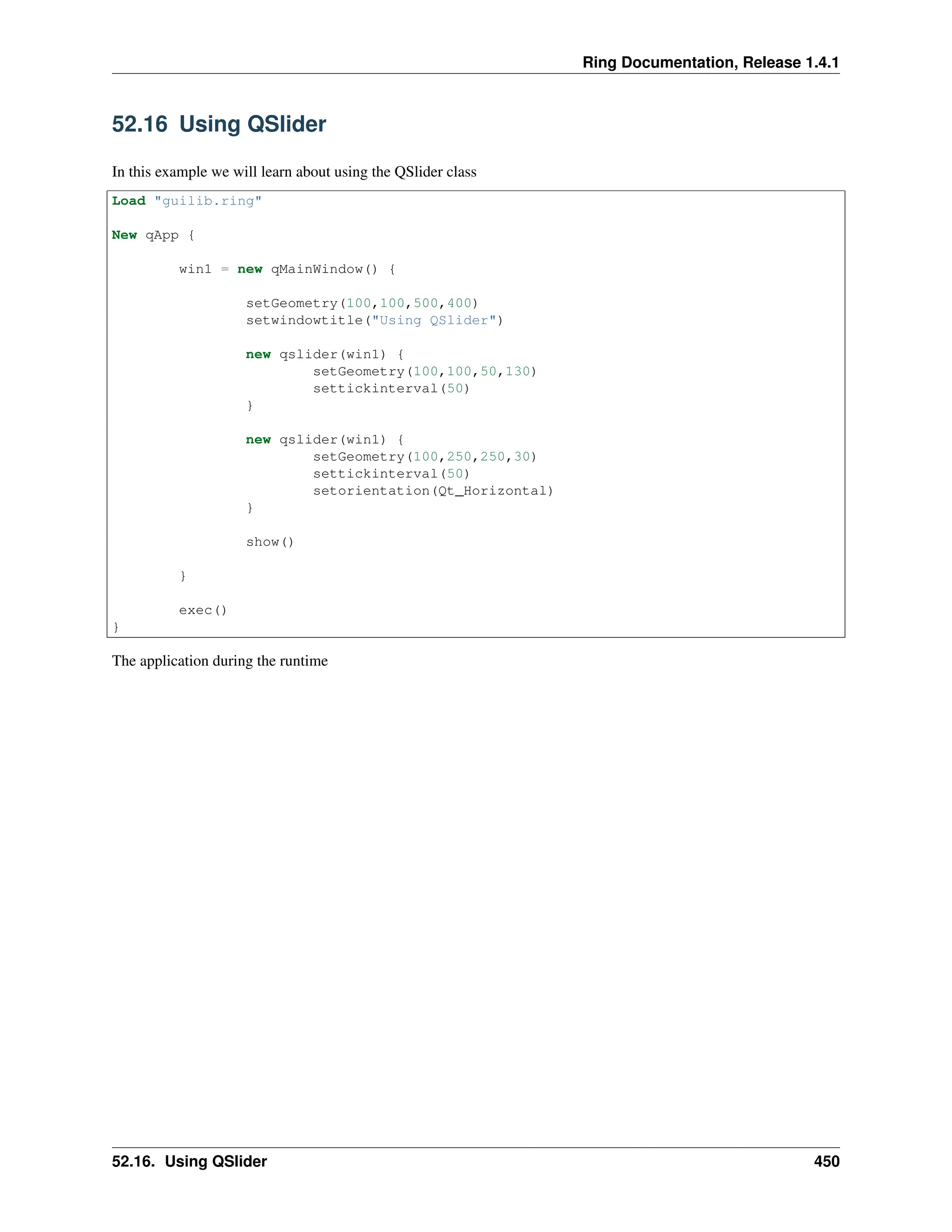 Ring Documentation, Release 1.4.1 52.16 Using QSlider In this example we will learn about using the QSlider class Load "guilib.ring" New qApp { win1 = new qMainWindow() { setGeometry(100,100,500,400) setwindowtitle("Using QSlider") new qslider(win1) { setGeometry(100,100,50,130) settickinterval(50) } new qslider(win1) { setGeometry(100,250,250,30) settickinterval(50) setorientation(Qt_Horizontal) } show() } exec() } The application during the runtime 52.16. Using QSlider 450 