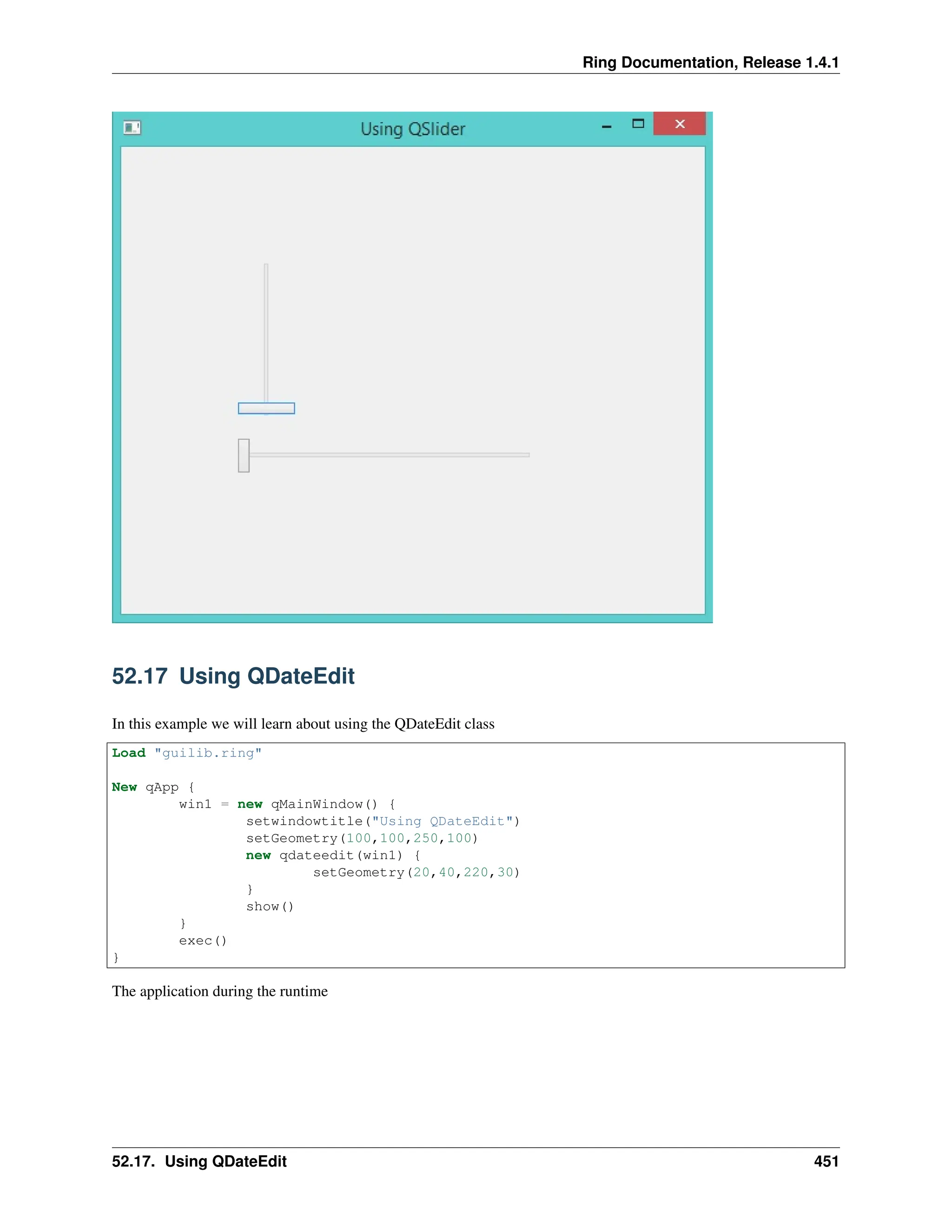 Ring Documentation, Release 1.4.1 52.17 Using QDateEdit In this example we will learn about using the QDateEdit class Load "guilib.ring" New qApp { win1 = new qMainWindow() { setwindowtitle("Using QDateEdit") setGeometry(100,100,250,100) new qdateedit(win1) { setGeometry(20,40,220,30) } show() } exec() } The application during the runtime 52.17. Using QDateEdit 451 