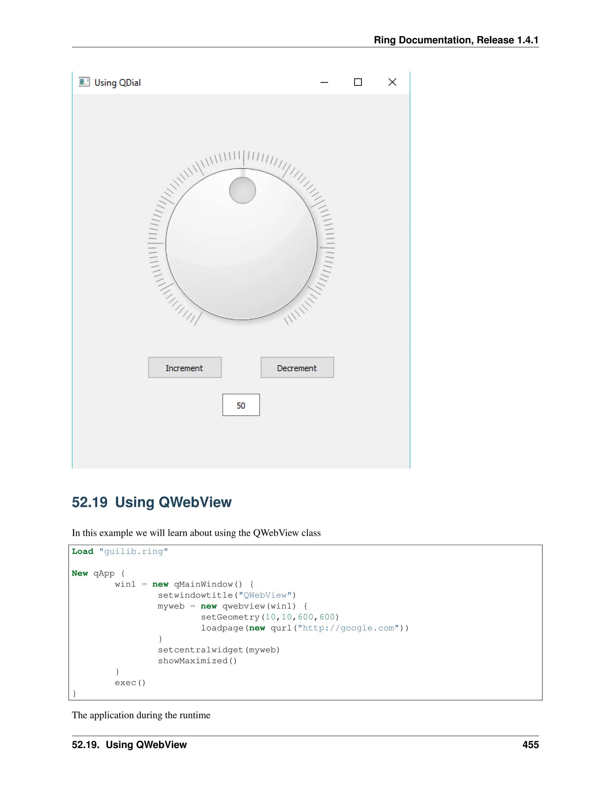 Ring Documentation, Release 1.4.1 52.19 Using QWebView In this example we will learn about using the QWebView class Load "guilib.ring" New qApp { win1 = new qMainWindow() { setwindowtitle("QWebView") myweb = new qwebview(win1) { setGeometry(10,10,600,600) loadpage(new qurl("http://google.com")) } setcentralwidget(myweb) showMaximized() } exec() } The application during the runtime 52.19. Using QWebView 455 