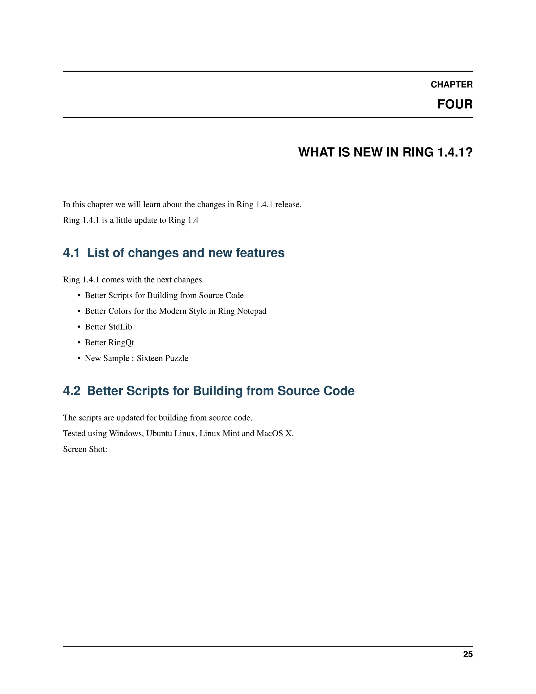 CHAPTER FOUR WHAT IS NEW IN RING 1.4.1? In this chapter we will learn about the changes in Ring 1.4.1 release. Ring 1.4.1 is a little update to Ring 1.4 4.1 List of changes and new features Ring 1.4.1 comes with the next changes • Better Scripts for Building from Source Code • Better Colors for the Modern Style in Ring Notepad • Better StdLib • Better RingQt • New Sample : Sixteen Puzzle 4.2 Better Scripts for Building from Source Code The scripts are updated for building from source code. Tested using Windows, Ubuntu Linux, Linux Mint and MacOS X. Screen Shot: 25 