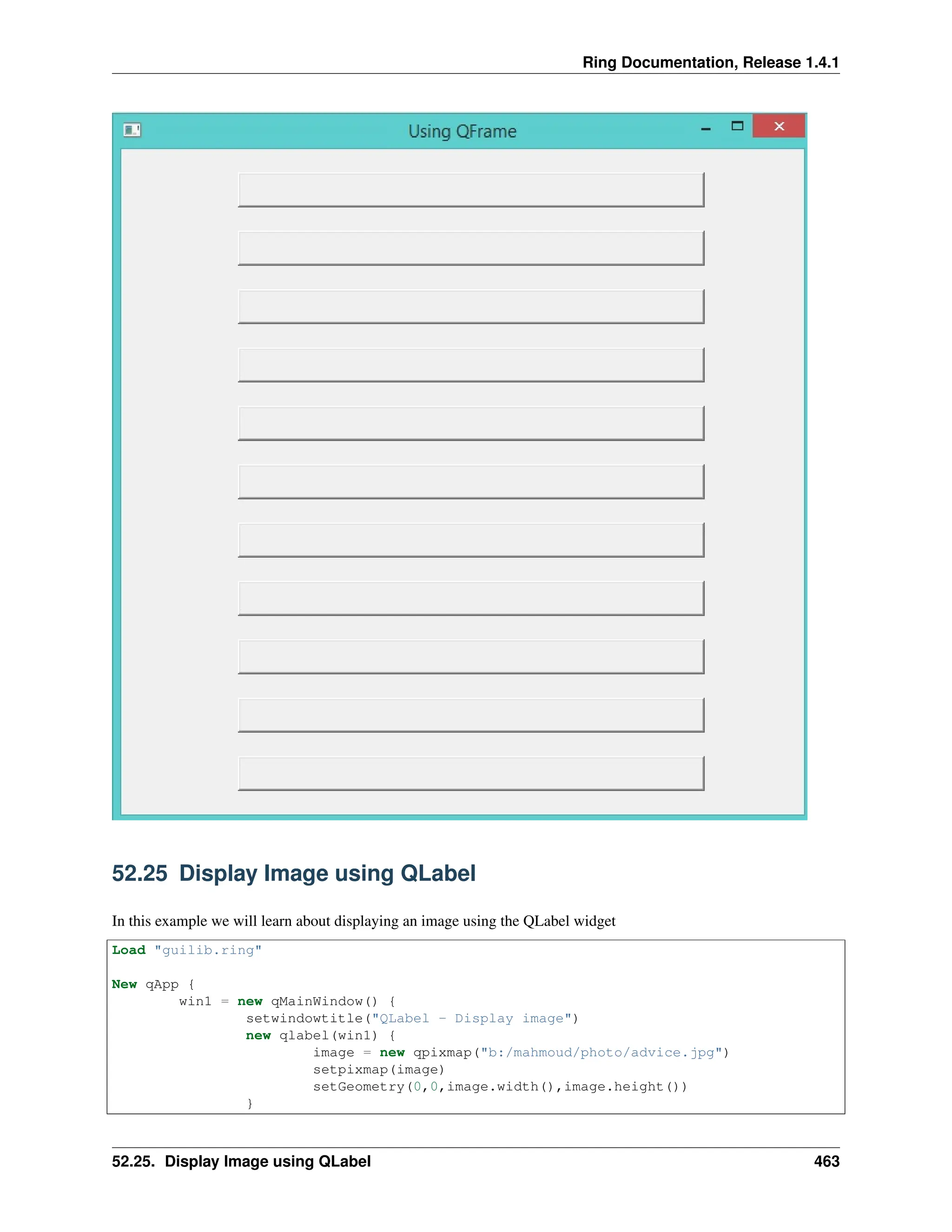 Ring Documentation, Release 1.4.1 52.25 Display Image using QLabel In this example we will learn about displaying an image using the QLabel widget Load "guilib.ring" New qApp { win1 = new qMainWindow() { setwindowtitle("QLabel - Display image") new qlabel(win1) { image = new qpixmap("b:/mahmoud/photo/advice.jpg") setpixmap(image) setGeometry(0,0,image.width(),image.height()) } 52.25. Display Image using QLabel 463 