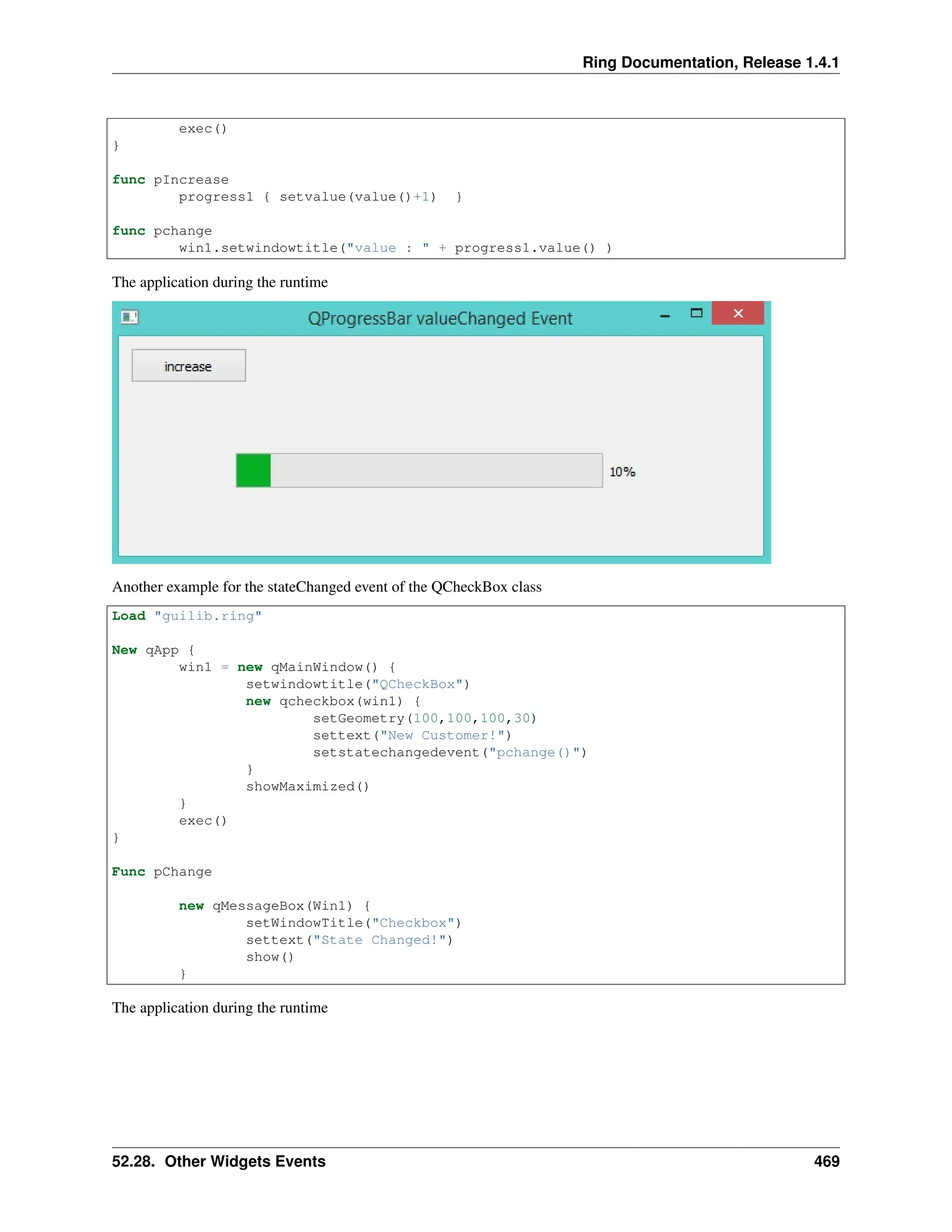 Ring Documentation, Release 1.4.1 exec() } func pIncrease progress1 { setvalue(value()+1) } func pchange win1.setwindowtitle("value : " + progress1.value() ) The application during the runtime Another example for the stateChanged event of the QCheckBox class Load "guilib.ring" New qApp { win1 = new qMainWindow() { setwindowtitle("QCheckBox") new qcheckbox(win1) { setGeometry(100,100,100,30) settext("New Customer!") setstatechangedevent("pchange()") } showMaximized() } exec() } Func pChange new qMessageBox(Win1) { setWindowTitle("Checkbox") settext("State Changed!") show() } The application during the runtime 52.28. Other Widgets Events 469 