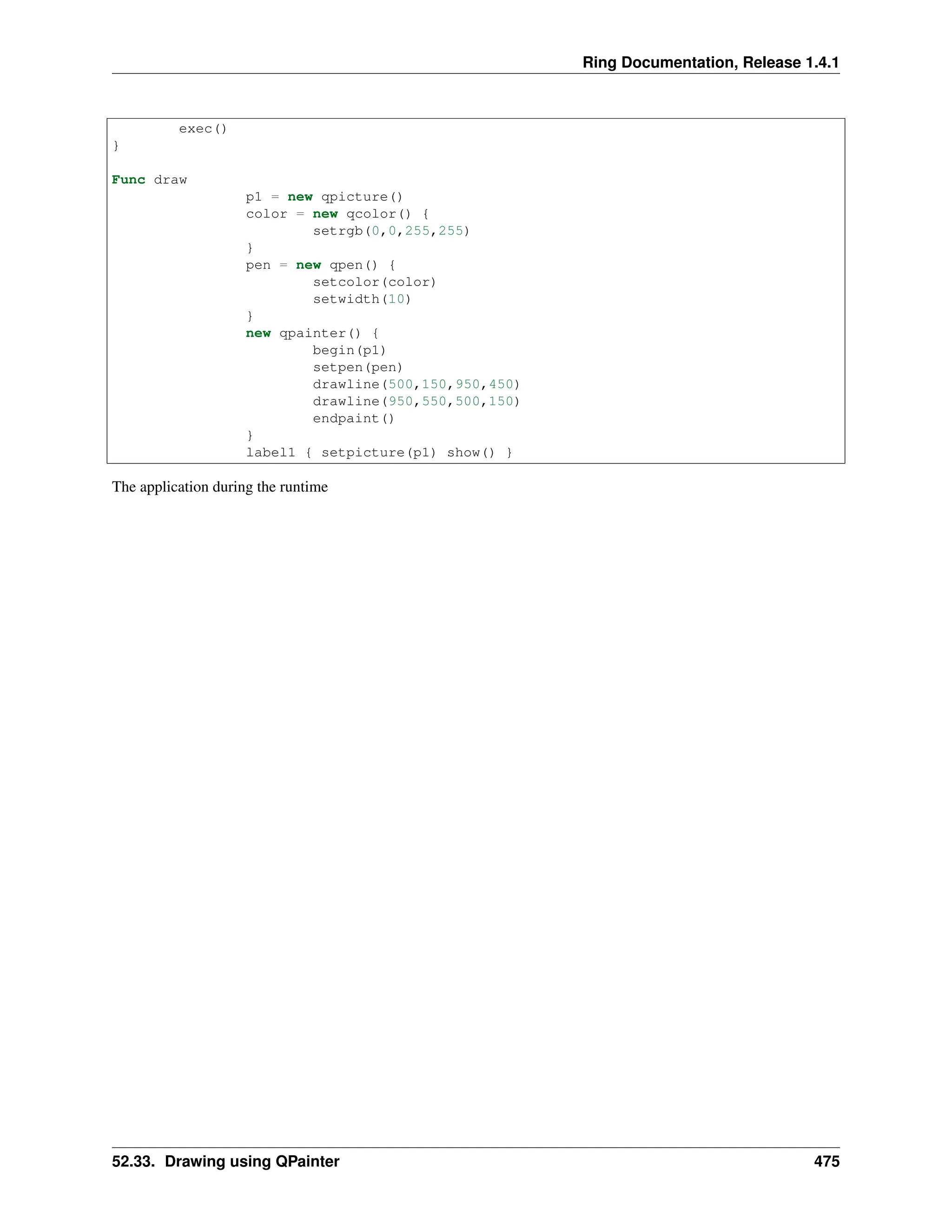 Ring Documentation, Release 1.4.1 exec() } Func draw p1 = new qpicture() color = new qcolor() { setrgb(0,0,255,255) } pen = new qpen() { setcolor(color) setwidth(10) } new qpainter() { begin(p1) setpen(pen) drawline(500,150,950,450) drawline(950,550,500,150) endpaint() } label1 { setpicture(p1) show() } The application during the runtime 52.33. Drawing using QPainter 475 