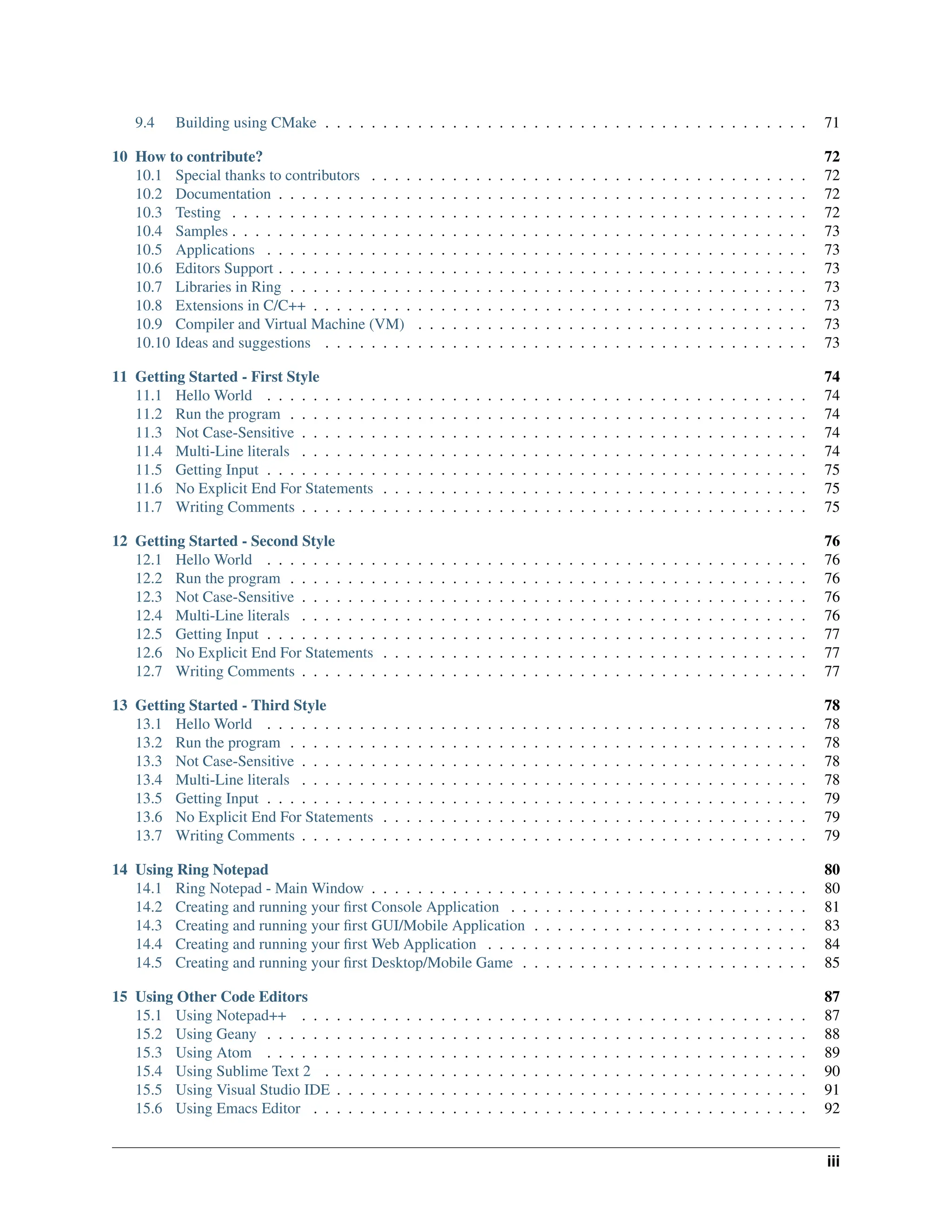 9.4 Building using CMake . . . . . . . . . . . . . . . . . . . . . . . . . . . . . . . . . . . . . . . . . . 71 10 How to contribute? 72 10.1 Special thanks to contributors . . . . . . . . . . . . . . . . . . . . . . . . . . . . . . . . . . . . . . 72 10.2 Documentation . . . . . . . . . . . . . . . . . . . . . . . . . . . . . . . . . . . . . . . . . . . . . . 72 10.3 Testing . . . . . . . . . . . . . . . . . . . . . . . . . . . . . . . . . . . . . . . . . . . . . . . . . . 72 10.4 Samples . . . . . . . . . . . . . . . . . . . . . . . . . . . . . . . . . . . . . . . . . . . . . . . . . . 73 10.5 Applications . . . . . . . . . . . . . . . . . . . . . . . . . . . . . . . . . . . . . . . . . . . . . . . 73 10.6 Editors Support . . . . . . . . . . . . . . . . . . . . . . . . . . . . . . . . . . . . . . . . . . . . . . 73 10.7 Libraries in Ring . . . . . . . . . . . . . . . . . . . . . . . . . . . . . . . . . . . . . . . . . . . . . 73 10.8 Extensions in C/C++ . . . . . . . . . . . . . . . . . . . . . . . . . . . . . . . . . . . . . . . . . . . 73 10.9 Compiler and Virtual Machine (VM) . . . . . . . . . . . . . . . . . . . . . . . . . . . . . . . . . . 73 10.10 Ideas and suggestions . . . . . . . . . . . . . . . . . . . . . . . . . . . . . . . . . . . . . . . . . . 73 11 Getting Started - First Style 74 11.1 Hello World . . . . . . . . . . . . . . . . . . . . . . . . . . . . . . . . . . . . . . . . . . . . . . . 74 11.2 Run the program . . . . . . . . . . . . . . . . . . . . . . . . . . . . . . . . . . . . . . . . . . . . . 74 11.3 Not Case-Sensitive . . . . . . . . . . . . . . . . . . . . . . . . . . . . . . . . . . . . . . . . . . . . 74 11.4 Multi-Line literals . . . . . . . . . . . . . . . . . . . . . . . . . . . . . . . . . . . . . . . . . . . . 74 11.5 Getting Input . . . . . . . . . . . . . . . . . . . . . . . . . . . . . . . . . . . . . . . . . . . . . . . 75 11.6 No Explicit End For Statements . . . . . . . . . . . . . . . . . . . . . . . . . . . . . . . . . . . . . 75 11.7 Writing Comments . . . . . . . . . . . . . . . . . . . . . . . . . . . . . . . . . . . . . . . . . . . . 75 12 Getting Started - Second Style 76 12.1 Hello World . . . . . . . . . . . . . . . . . . . . . . . . . . . . . . . . . . . . . . . . . . . . . . . 76 12.2 Run the program . . . . . . . . . . . . . . . . . . . . . . . . . . . . . . . . . . . . . . . . . . . . . 76 12.3 Not Case-Sensitive . . . . . . . . . . . . . . . . . . . . . . . . . . . . . . . . . . . . . . . . . . . . 76 12.4 Multi-Line literals . . . . . . . . . . . . . . . . . . . . . . . . . . . . . . . . . . . . . . . . . . . . 76 12.5 Getting Input . . . . . . . . . . . . . . . . . . . . . . . . . . . . . . . . . . . . . . . . . . . . . . . 77 12.6 No Explicit End For Statements . . . . . . . . . . . . . . . . . . . . . . . . . . . . . . . . . . . . . 77 12.7 Writing Comments . . . . . . . . . . . . . . . . . . . . . . . . . . . . . . . . . . . . . . . . . . . . 77 13 Getting Started - Third Style 78 13.1 Hello World . . . . . . . . . . . . . . . . . . . . . . . . . . . . . . . . . . . . . . . . . . . . . . . 78 13.2 Run the program . . . . . . . . . . . . . . . . . . . . . . . . . . . . . . . . . . . . . . . . . . . . . 78 13.3 Not Case-Sensitive . . . . . . . . . . . . . . . . . . . . . . . . . . . . . . . . . . . . . . . . . . . . 78 13.4 Multi-Line literals . . . . . . . . . . . . . . . . . . . . . . . . . . . . . . . . . . . . . . . . . . . . 78 13.5 Getting Input . . . . . . . . . . . . . . . . . . . . . . . . . . . . . . . . . . . . . . . . . . . . . . . 79 13.6 No Explicit End For Statements . . . . . . . . . . . . . . . . . . . . . . . . . . . . . . . . . . . . . 79 13.7 Writing Comments . . . . . . . . . . . . . . . . . . . . . . . . . . . . . . . . . . . . . . . . . . . . 79 14 Using Ring Notepad 80 14.1 Ring Notepad - Main Window . . . . . . . . . . . . . . . . . . . . . . . . . . . . . . . . . . . . . . 80 14.2 Creating and running your first Console Application . . . . . . . . . . . . . . . . . . . . . . . . . . 81 14.3 Creating and running your first GUI/Mobile Application . . . . . . . . . . . . . . . . . . . . . . . . 83 14.4 Creating and running your first Web Application . . . . . . . . . . . . . . . . . . . . . . . . . . . . 84 14.5 Creating and running your first Desktop/Mobile Game . . . . . . . . . . . . . . . . . . . . . . . . . 85 15 Using Other Code Editors 87 15.1 Using Notepad++ . . . . . . . . . . . . . . . . . . . . . . . . . . . . . . . . . . . . . . . . . . . . 87 15.2 Using Geany . . . . . . . . . . . . . . . . . . . . . . . . . . . . . . . . . . . . . . . . . . . . . . . 88 15.3 Using Atom . . . . . . . . . . . . . . . . . . . . . . . . . . . . . . . . . . . . . . . . . . . . . . . 89 15.4 Using Sublime Text 2 . . . . . . . . . . . . . . . . . . . . . . . . . . . . . . . . . . . . . . . . . . 90 15.5 Using Visual Studio IDE . . . . . . . . . . . . . . . . . . . . . . . . . . . . . . . . . . . . . . . . . 91 15.6 Using Emacs Editor . . . . . . . . . . . . . . . . . . . . . . . . . . . . . . . . . . . . . . . . . . . 92 iii 