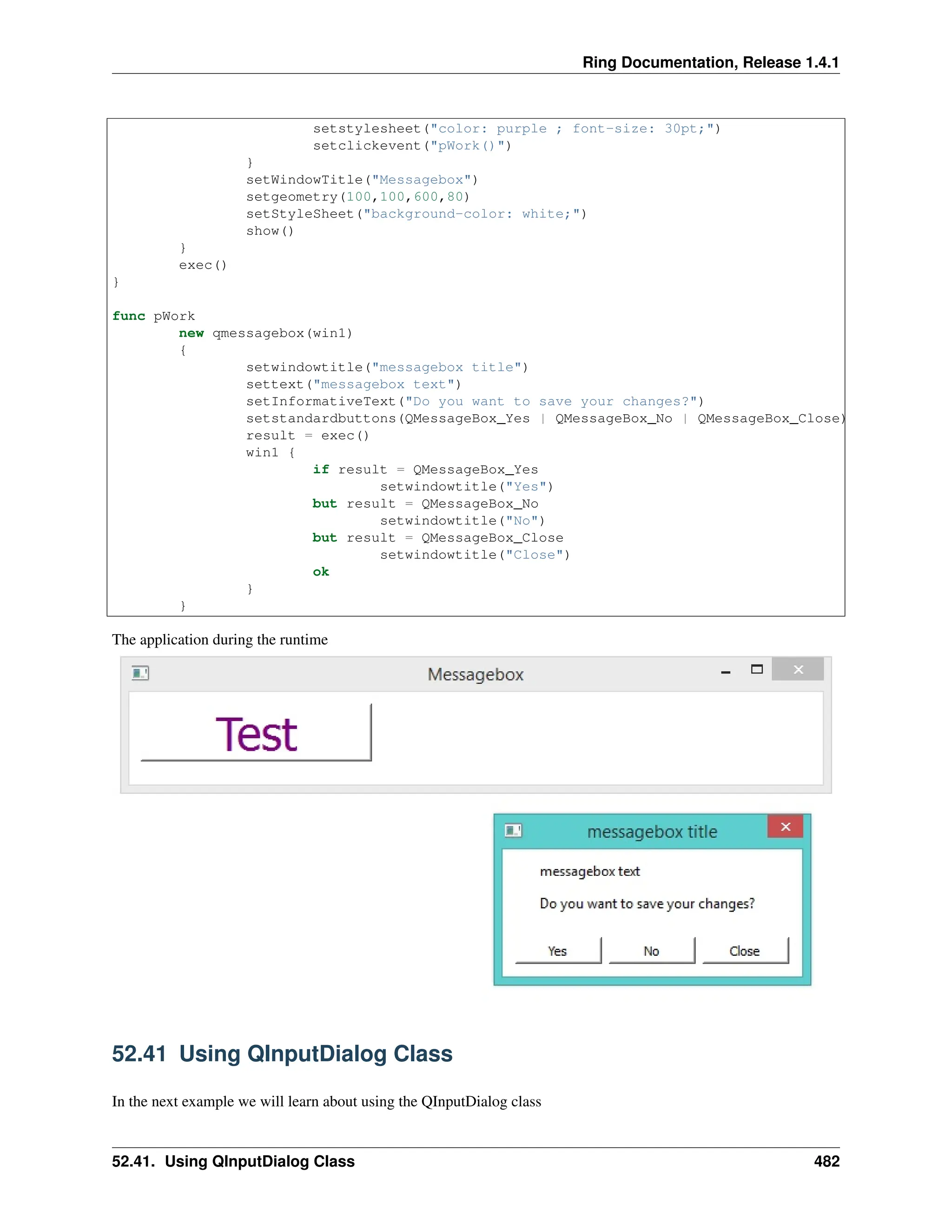 Ring Documentation, Release 1.4.1 setstylesheet("color: purple ; font-size: 30pt;") setclickevent("pWork()") } setWindowTitle("Messagebox") setgeometry(100,100,600,80) setStyleSheet("background-color: white;") show() } exec() } func pWork new qmessagebox(win1) { setwindowtitle("messagebox title") settext("messagebox text") setInformativeText("Do you want to save your changes?") setstandardbuttons(QMessageBox_Yes | QMessageBox_No | QMessageBox_Close) result = exec() win1 { if result = QMessageBox_Yes setwindowtitle("Yes") but result = QMessageBox_No setwindowtitle("No") but result = QMessageBox_Close setwindowtitle("Close") ok } } The application during the runtime 52.41 Using QInputDialog Class In the next example we will learn about using the QInputDialog class 52.41. Using QInputDialog Class 482 