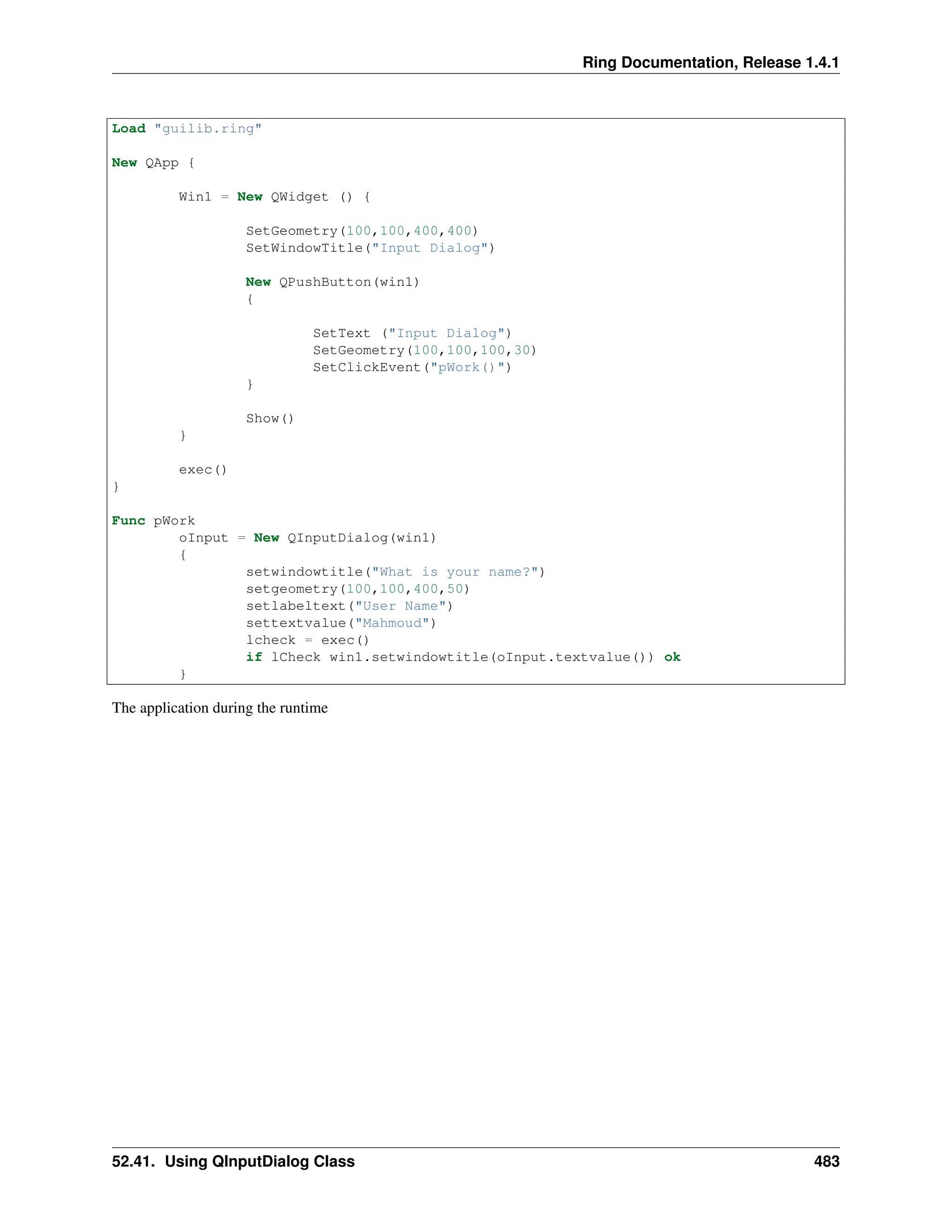 Ring Documentation, Release 1.4.1 Load "guilib.ring" New QApp { Win1 = New QWidget () { SetGeometry(100,100,400,400) SetWindowTitle("Input Dialog") New QPushButton(win1) { SetText ("Input Dialog") SetGeometry(100,100,100,30) SetClickEvent("pWork()") } Show() } exec() } Func pWork oInput = New QInputDialog(win1) { setwindowtitle("What is your name?") setgeometry(100,100,400,50) setlabeltext("User Name") settextvalue("Mahmoud") lcheck = exec() if lCheck win1.setwindowtitle(oInput.textvalue()) ok } The application during the runtime 52.41. Using QInputDialog Class 483 