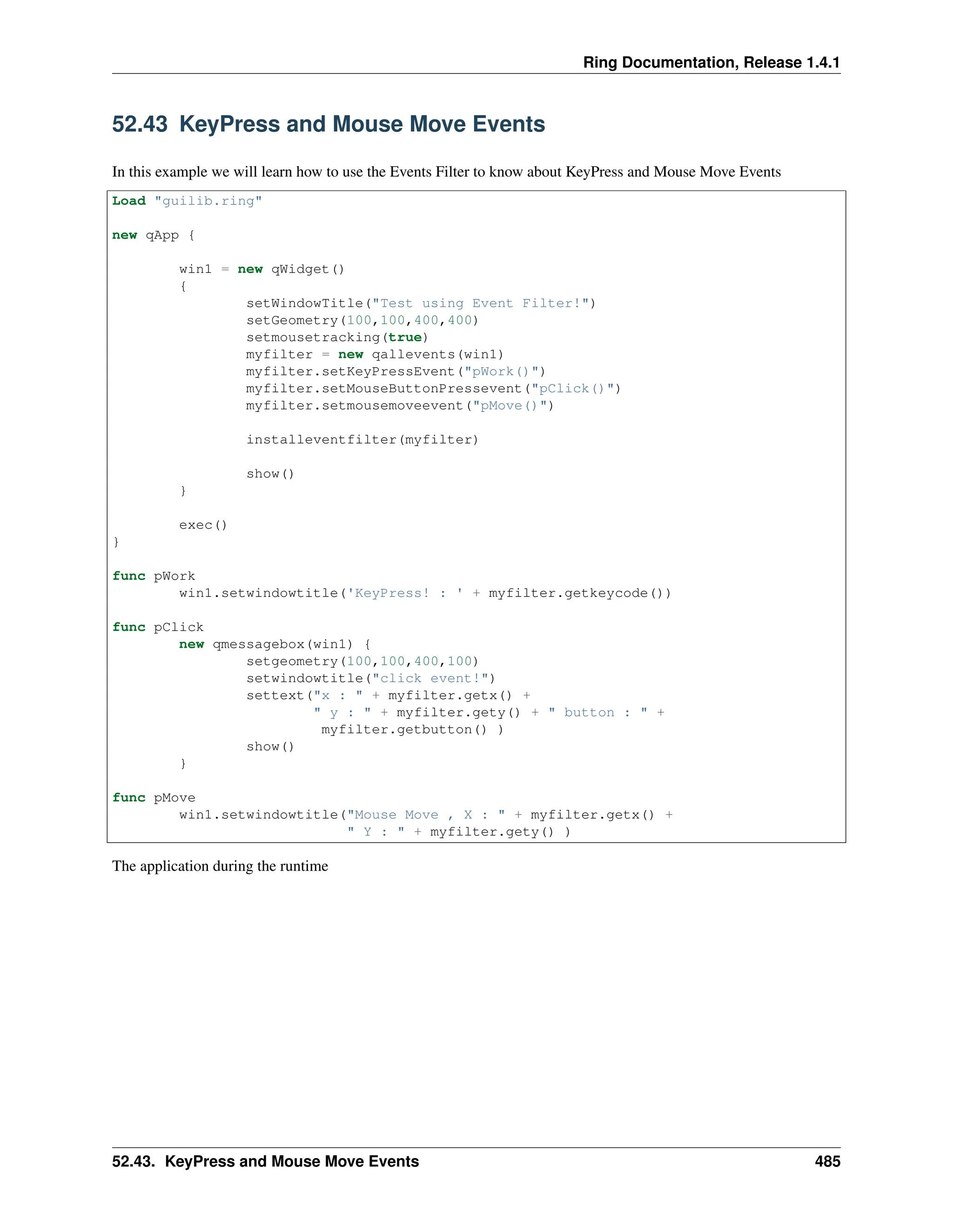 Ring Documentation, Release 1.4.1 52.43 KeyPress and Mouse Move Events In this example we will learn how to use the Events Filter to know about KeyPress and Mouse Move Events Load "guilib.ring" new qApp { win1 = new qWidget() { setWindowTitle("Test using Event Filter!") setGeometry(100,100,400,400) setmousetracking(true) myfilter = new qallevents(win1) myfilter.setKeyPressEvent("pWork()") myfilter.setMouseButtonPressevent("pClick()") myfilter.setmousemoveevent("pMove()") installeventfilter(myfilter) show() } exec() } func pWork win1.setwindowtitle('KeyPress! : ' + myfilter.getkeycode()) func pClick new qmessagebox(win1) { setgeometry(100,100,400,100) setwindowtitle("click event!") settext("x : " + myfilter.getx() + " y : " + myfilter.gety() + " button : " + myfilter.getbutton() ) show() } func pMove win1.setwindowtitle("Mouse Move , X : " + myfilter.getx() + " Y : " + myfilter.gety() ) The application during the runtime 52.43. KeyPress and Mouse Move Events 485 