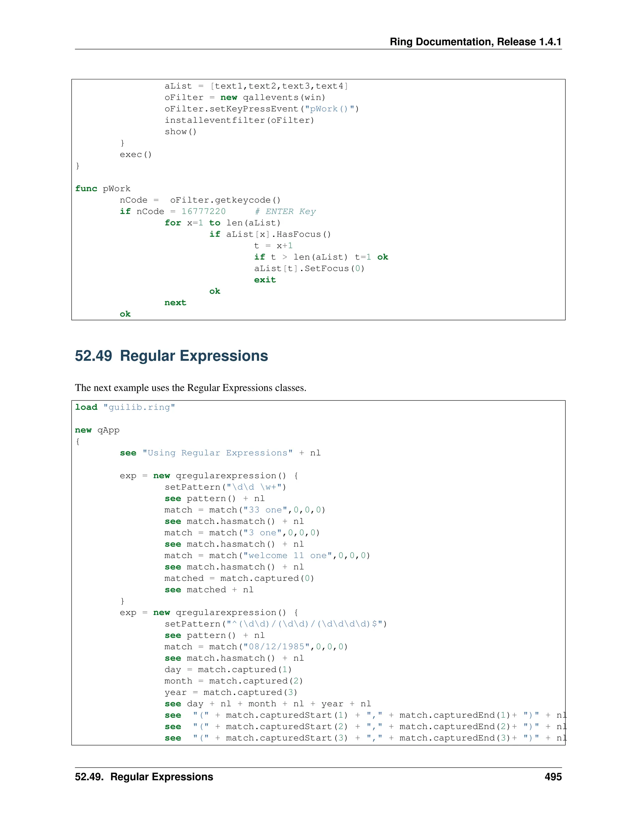 Ring Documentation, Release 1.4.1 aList = [text1,text2,text3,text4] oFilter = new qallevents(win) oFilter.setKeyPressEvent("pWork()") installeventfilter(oFilter) show() } exec() } func pWork nCode = oFilter.getkeycode() if nCode = 16777220 # ENTER Key for x=1 to len(aList) if aList[x].HasFocus() t = x+1 if t > len(aList) t=1 ok aList[t].SetFocus(0) exit ok next ok 52.49 Regular Expressions The next example uses the Regular Expressions classes. load "guilib.ring" new qApp { see "Using Regular Expressions" + nl exp = new qregularexpression() { setPattern("dd w+") see pattern() + nl match = match("33 one",0,0,0) see match.hasmatch() + nl match = match("3 one",0,0,0) see match.hasmatch() + nl match = match("welcome 11 one",0,0,0) see match.hasmatch() + nl matched = match.captured(0) see matched + nl } exp = new qregularexpression() { setPattern("^(dd)/(dd)/(dddd)$") see pattern() + nl match = match("08/12/1985",0,0,0) see match.hasmatch() + nl day = match.captured(1) month = match.captured(2) year = match.captured(3) see day + nl + month + nl + year + nl see "(" + match.capturedStart(1) + "," + match.capturedEnd(1)+ ")" + nl see "(" + match.capturedStart(2) + "," + match.capturedEnd(2)+ ")" + nl see "(" + match.capturedStart(3) + "," + match.capturedEnd(3)+ ")" + nl 52.49. Regular Expressions 495 