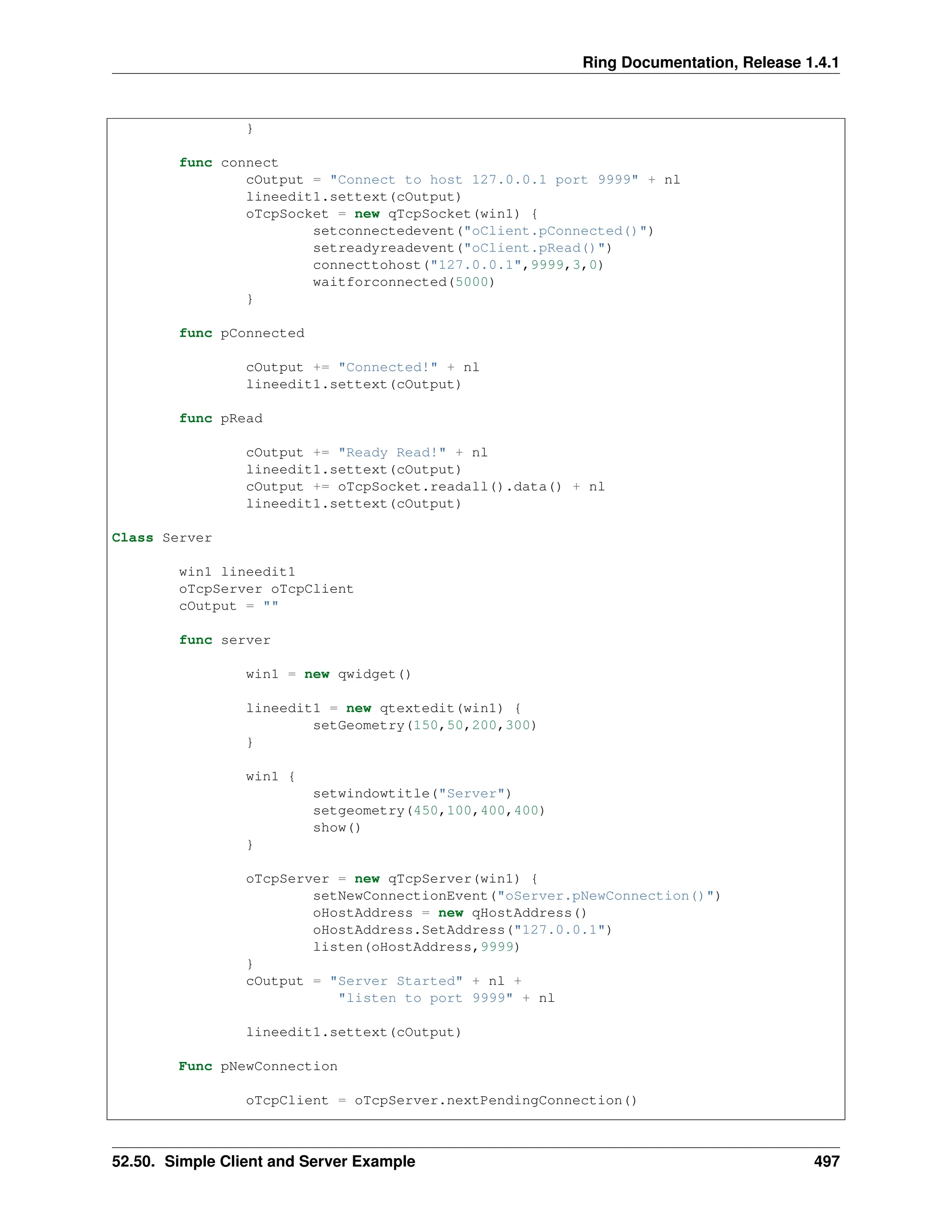 Ring Documentation, Release 1.4.1 } func connect cOutput = "Connect to host 127.0.0.1 port 9999" + nl lineedit1.settext(cOutput) oTcpSocket = new qTcpSocket(win1) { setconnectedevent("oClient.pConnected()") setreadyreadevent("oClient.pRead()") connecttohost("127.0.0.1",9999,3,0) waitforconnected(5000) } func pConnected cOutput += "Connected!" + nl lineedit1.settext(cOutput) func pRead cOutput += "Ready Read!" + nl lineedit1.settext(cOutput) cOutput += oTcpSocket.readall().data() + nl lineedit1.settext(cOutput) Class Server win1 lineedit1 oTcpServer oTcpClient cOutput = "" func server win1 = new qwidget() lineedit1 = new qtextedit(win1) { setGeometry(150,50,200,300) } win1 { setwindowtitle("Server") setgeometry(450,100,400,400) show() } oTcpServer = new qTcpServer(win1) { setNewConnectionEvent("oServer.pNewConnection()") oHostAddress = new qHostAddress() oHostAddress.SetAddress("127.0.0.1") listen(oHostAddress,9999) } cOutput = "Server Started" + nl + "listen to port 9999" + nl lineedit1.settext(cOutput) Func pNewConnection oTcpClient = oTcpServer.nextPendingConnection() 52.50. Simple Client and Server Example 497 