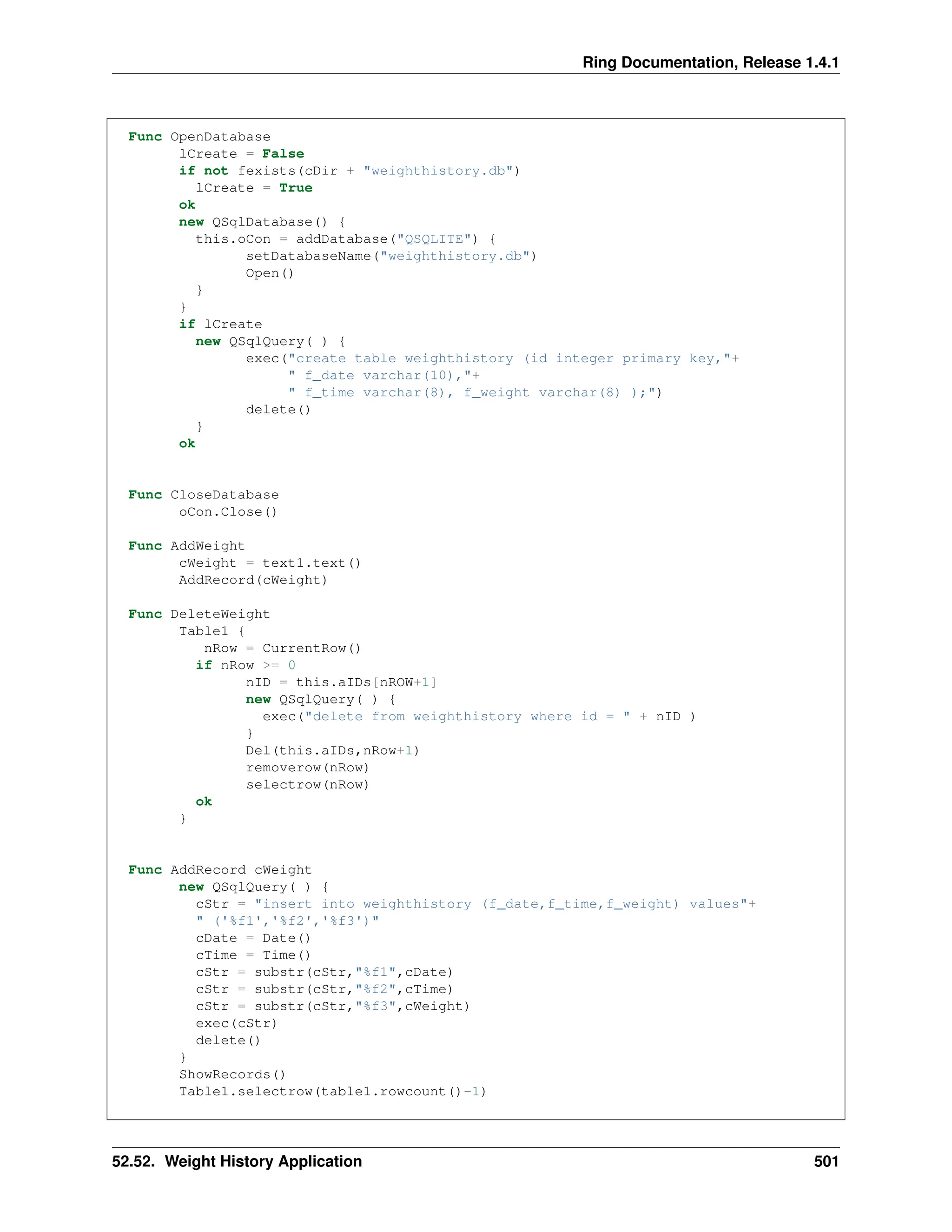 Ring Documentation, Release 1.4.1 Func OpenDatabase lCreate = False if not fexists(cDir + "weighthistory.db") lCreate = True ok new QSqlDatabase() { this.oCon = addDatabase("QSQLITE") { setDatabaseName("weighthistory.db") Open() } } if lCreate new QSqlQuery( ) { exec("create table weighthistory (id integer primary key,"+ " f_date varchar(10),"+ " f_time varchar(8), f_weight varchar(8) );") delete() } ok Func CloseDatabase oCon.Close() Func AddWeight cWeight = text1.text() AddRecord(cWeight) Func DeleteWeight Table1 { nRow = CurrentRow() if nRow >= 0 nID = this.aIDs[nROW+1] new QSqlQuery( ) { exec("delete from weighthistory where id = " + nID ) } Del(this.aIDs,nRow+1) removerow(nRow) selectrow(nRow) ok } Func AddRecord cWeight new QSqlQuery( ) { cStr = "insert into weighthistory (f_date,f_time,f_weight) values"+ " ('%f1','%f2','%f3')" cDate = Date() cTime = Time() cStr = substr(cStr,"%f1",cDate) cStr = substr(cStr,"%f2",cTime) cStr = substr(cStr,"%f3",cWeight) exec(cStr) delete() } ShowRecords() Table1.selectrow(table1.rowcount()-1) 52.52. Weight History Application 501 