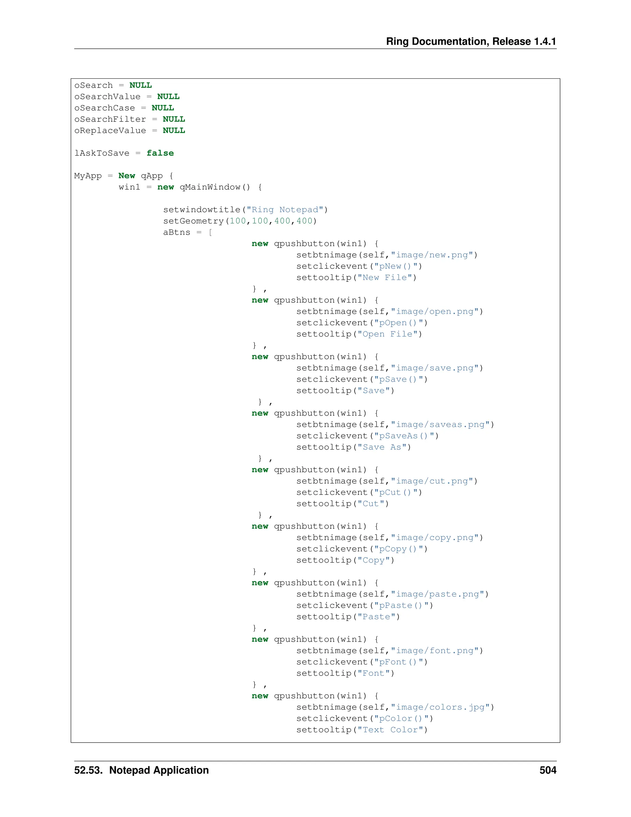 Ring Documentation, Release 1.4.1 oSearch = NULL oSearchValue = NULL oSearchCase = NULL oSearchFilter = NULL oReplaceValue = NULL lAskToSave = false MyApp = New qApp { win1 = new qMainWindow() { setwindowtitle("Ring Notepad") setGeometry(100,100,400,400) aBtns = [ new qpushbutton(win1) { setbtnimage(self,"image/new.png") setclickevent("pNew()") settooltip("New File") } , new qpushbutton(win1) { setbtnimage(self,"image/open.png") setclickevent("pOpen()") settooltip("Open File") } , new qpushbutton(win1) { setbtnimage(self,"image/save.png") setclickevent("pSave()") settooltip("Save") } , new qpushbutton(win1) { setbtnimage(self,"image/saveas.png") setclickevent("pSaveAs()") settooltip("Save As") } , new qpushbutton(win1) { setbtnimage(self,"image/cut.png") setclickevent("pCut()") settooltip("Cut") } , new qpushbutton(win1) { setbtnimage(self,"image/copy.png") setclickevent("pCopy()") settooltip("Copy") } , new qpushbutton(win1) { setbtnimage(self,"image/paste.png") setclickevent("pPaste()") settooltip("Paste") } , new qpushbutton(win1) { setbtnimage(self,"image/font.png") setclickevent("pFont()") settooltip("Font") } , new qpushbutton(win1) { setbtnimage(self,"image/colors.jpg") setclickevent("pColor()") settooltip("Text Color") 52.53. Notepad Application 504 