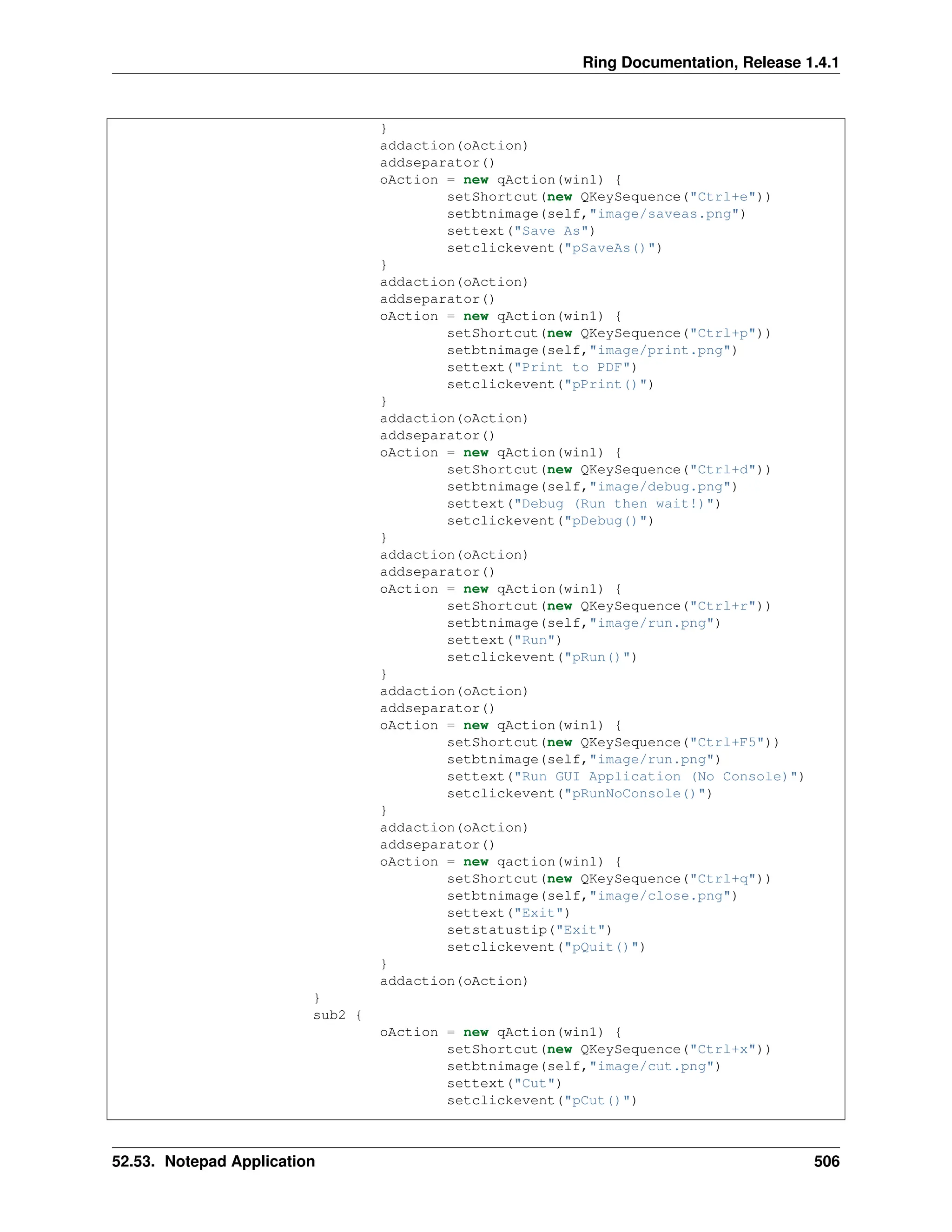 Ring Documentation, Release 1.4.1 } addaction(oAction) addseparator() oAction = new qAction(win1) { setShortcut(new QKeySequence("Ctrl+e")) setbtnimage(self,"image/saveas.png") settext("Save As") setclickevent("pSaveAs()") } addaction(oAction) addseparator() oAction = new qAction(win1) { setShortcut(new QKeySequence("Ctrl+p")) setbtnimage(self,"image/print.png") settext("Print to PDF") setclickevent("pPrint()") } addaction(oAction) addseparator() oAction = new qAction(win1) { setShortcut(new QKeySequence("Ctrl+d")) setbtnimage(self,"image/debug.png") settext("Debug (Run then wait!)") setclickevent("pDebug()") } addaction(oAction) addseparator() oAction = new qAction(win1) { setShortcut(new QKeySequence("Ctrl+r")) setbtnimage(self,"image/run.png") settext("Run") setclickevent("pRun()") } addaction(oAction) addseparator() oAction = new qAction(win1) { setShortcut(new QKeySequence("Ctrl+F5")) setbtnimage(self,"image/run.png") settext("Run GUI Application (No Console)") setclickevent("pRunNoConsole()") } addaction(oAction) addseparator() oAction = new qaction(win1) { setShortcut(new QKeySequence("Ctrl+q")) setbtnimage(self,"image/close.png") settext("Exit") setstatustip("Exit") setclickevent("pQuit()") } addaction(oAction) } sub2 { oAction = new qAction(win1) { setShortcut(new QKeySequence("Ctrl+x")) setbtnimage(self,"image/cut.png") settext("Cut") setclickevent("pCut()") 52.53. Notepad Application 506 