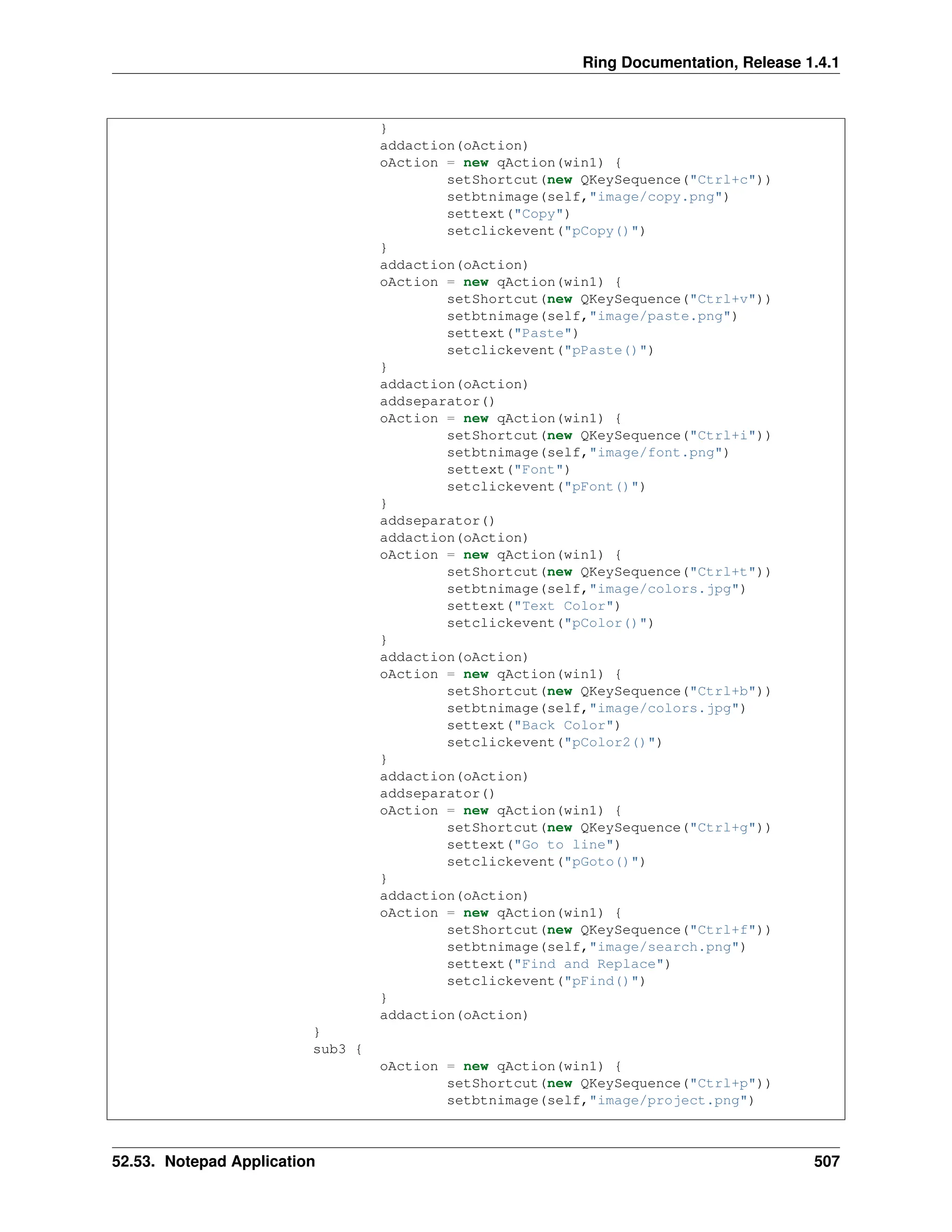 Ring Documentation, Release 1.4.1 } addaction(oAction) oAction = new qAction(win1) { setShortcut(new QKeySequence("Ctrl+c")) setbtnimage(self,"image/copy.png") settext("Copy") setclickevent("pCopy()") } addaction(oAction) oAction = new qAction(win1) { setShortcut(new QKeySequence("Ctrl+v")) setbtnimage(self,"image/paste.png") settext("Paste") setclickevent("pPaste()") } addaction(oAction) addseparator() oAction = new qAction(win1) { setShortcut(new QKeySequence("Ctrl+i")) setbtnimage(self,"image/font.png") settext("Font") setclickevent("pFont()") } addseparator() addaction(oAction) oAction = new qAction(win1) { setShortcut(new QKeySequence("Ctrl+t")) setbtnimage(self,"image/colors.jpg") settext("Text Color") setclickevent("pColor()") } addaction(oAction) oAction = new qAction(win1) { setShortcut(new QKeySequence("Ctrl+b")) setbtnimage(self,"image/colors.jpg") settext("Back Color") setclickevent("pColor2()") } addaction(oAction) addseparator() oAction = new qAction(win1) { setShortcut(new QKeySequence("Ctrl+g")) settext("Go to line") setclickevent("pGoto()") } addaction(oAction) oAction = new qAction(win1) { setShortcut(new QKeySequence("Ctrl+f")) setbtnimage(self,"image/search.png") settext("Find and Replace") setclickevent("pFind()") } addaction(oAction) } sub3 { oAction = new qAction(win1) { setShortcut(new QKeySequence("Ctrl+p")) setbtnimage(self,"image/project.png") 52.53. Notepad Application 507 