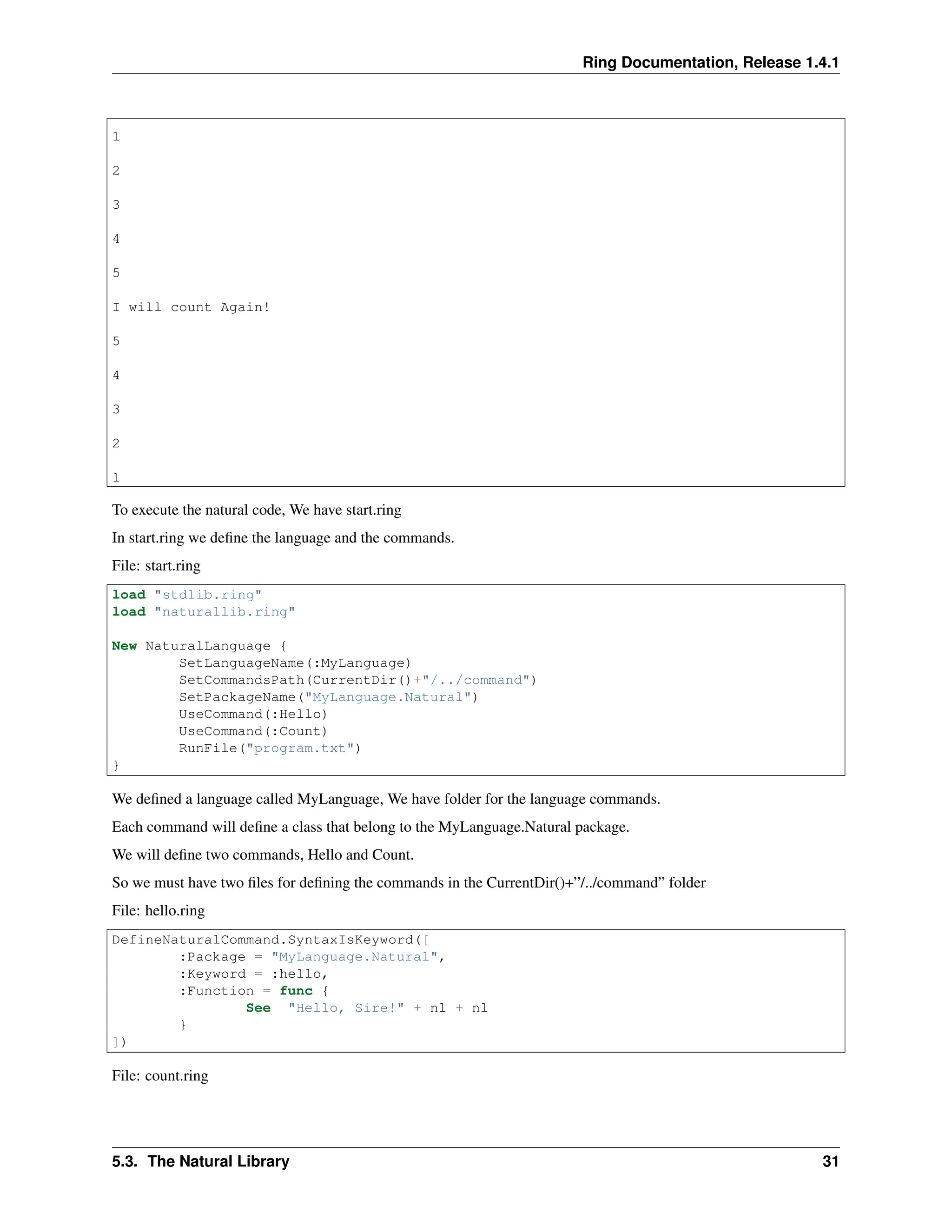 Ring Documentation, Release 1.4.1 1 2 3 4 5 I will count Again! 5 4 3 2 1 To execute the natural code, We have start.ring In start.ring we define the language and the commands. File: start.ring load "stdlib.ring" load "naturallib.ring" New NaturalLanguage { SetLanguageName(:MyLanguage) SetCommandsPath(CurrentDir()+"/../command") SetPackageName("MyLanguage.Natural") UseCommand(:Hello) UseCommand(:Count) RunFile("program.txt") } We defined a language called MyLanguage, We have folder for the language commands. Each command will define a class that belong to the MyLanguage.Natural package. We will define two commands, Hello and Count. So we must have two files for defining the commands in the CurrentDir()+”/../command” folder File: hello.ring DefineNaturalCommand.SyntaxIsKeyword([ :Package = "MyLanguage.Natural", :Keyword = :hello, :Function = func { See "Hello, Sire!" + nl + nl } ]) File: count.ring 5.3. The Natural Library 31 