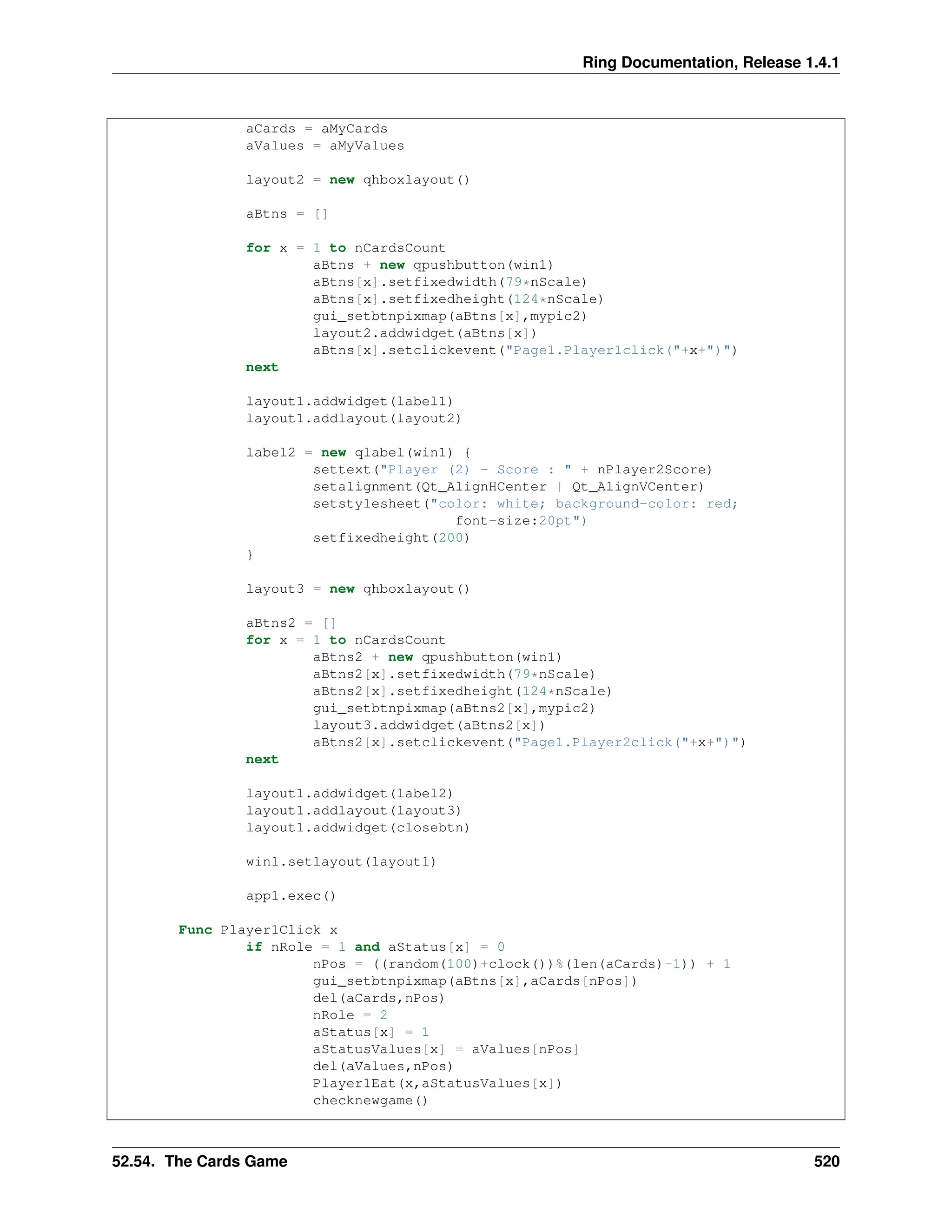 Ring Documentation, Release 1.4.1 aCards = aMyCards aValues = aMyValues layout2 = new qhboxlayout() aBtns = [] for x = 1 to nCardsCount aBtns + new qpushbutton(win1) aBtns[x].setfixedwidth(79*nScale) aBtns[x].setfixedheight(124*nScale) gui_setbtnpixmap(aBtns[x],mypic2) layout2.addwidget(aBtns[x]) aBtns[x].setclickevent("Page1.Player1click("+x+")") next layout1.addwidget(label1) layout1.addlayout(layout2) label2 = new qlabel(win1) { settext("Player (2) - Score : " + nPlayer2Score) setalignment(Qt_AlignHCenter | Qt_AlignVCenter) setstylesheet("color: white; background-color: red; font-size:20pt") setfixedheight(200) } layout3 = new qhboxlayout() aBtns2 = [] for x = 1 to nCardsCount aBtns2 + new qpushbutton(win1) aBtns2[x].setfixedwidth(79*nScale) aBtns2[x].setfixedheight(124*nScale) gui_setbtnpixmap(aBtns2[x],mypic2) layout3.addwidget(aBtns2[x]) aBtns2[x].setclickevent("Page1.Player2click("+x+")") next layout1.addwidget(label2) layout1.addlayout(layout3) layout1.addwidget(closebtn) win1.setlayout(layout1) app1.exec() Func Player1Click x if nRole = 1 and aStatus[x] = 0 nPos = ((random(100)+clock())%(len(aCards)-1)) + 1 gui_setbtnpixmap(aBtns[x],aCards[nPos]) del(aCards,nPos) nRole = 2 aStatus[x] = 1 aStatusValues[x] = aValues[nPos] del(aValues,nPos) Player1Eat(x,aStatusValues[x]) checknewgame() 52.54. The Cards Game 520 
