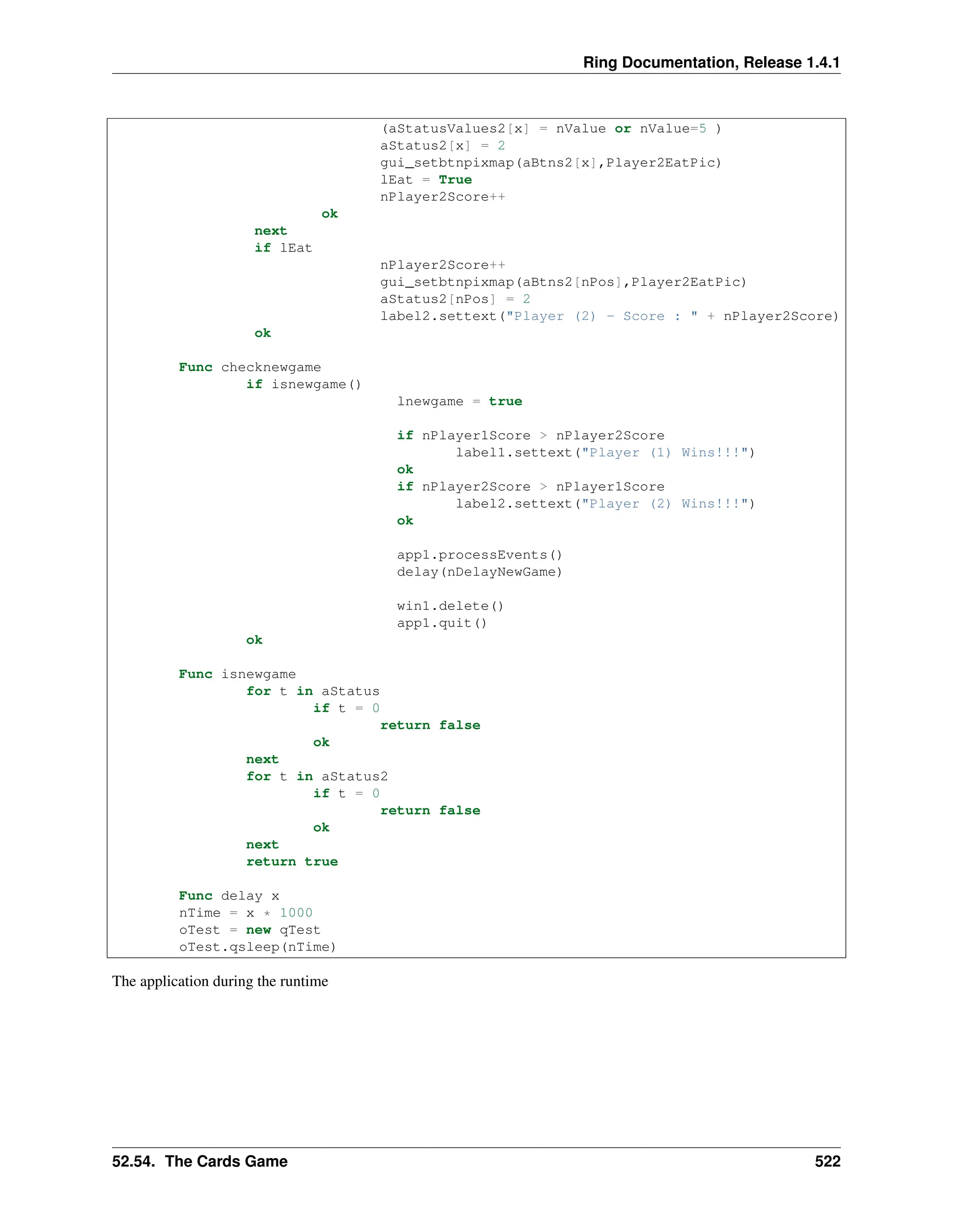 Ring Documentation, Release 1.4.1 (aStatusValues2[x] = nValue or nValue=5 ) aStatus2[x] = 2 gui_setbtnpixmap(aBtns2[x],Player2EatPic) lEat = True nPlayer2Score++ ok next if lEat nPlayer2Score++ gui_setbtnpixmap(aBtns2[nPos],Player2EatPic) aStatus2[nPos] = 2 label2.settext("Player (2) - Score : " + nPlayer2Score) ok Func checknewgame if isnewgame() lnewgame = true if nPlayer1Score > nPlayer2Score label1.settext("Player (1) Wins!!!") ok if nPlayer2Score > nPlayer1Score label2.settext("Player (2) Wins!!!") ok app1.processEvents() delay(nDelayNewGame) win1.delete() app1.quit() ok Func isnewgame for t in aStatus if t = 0 return false ok next for t in aStatus2 if t = 0 return false ok next return true Func delay x nTime = x * 1000 oTest = new qTest oTest.qsleep(nTime) The application during the runtime 52.54. The Cards Game 522 