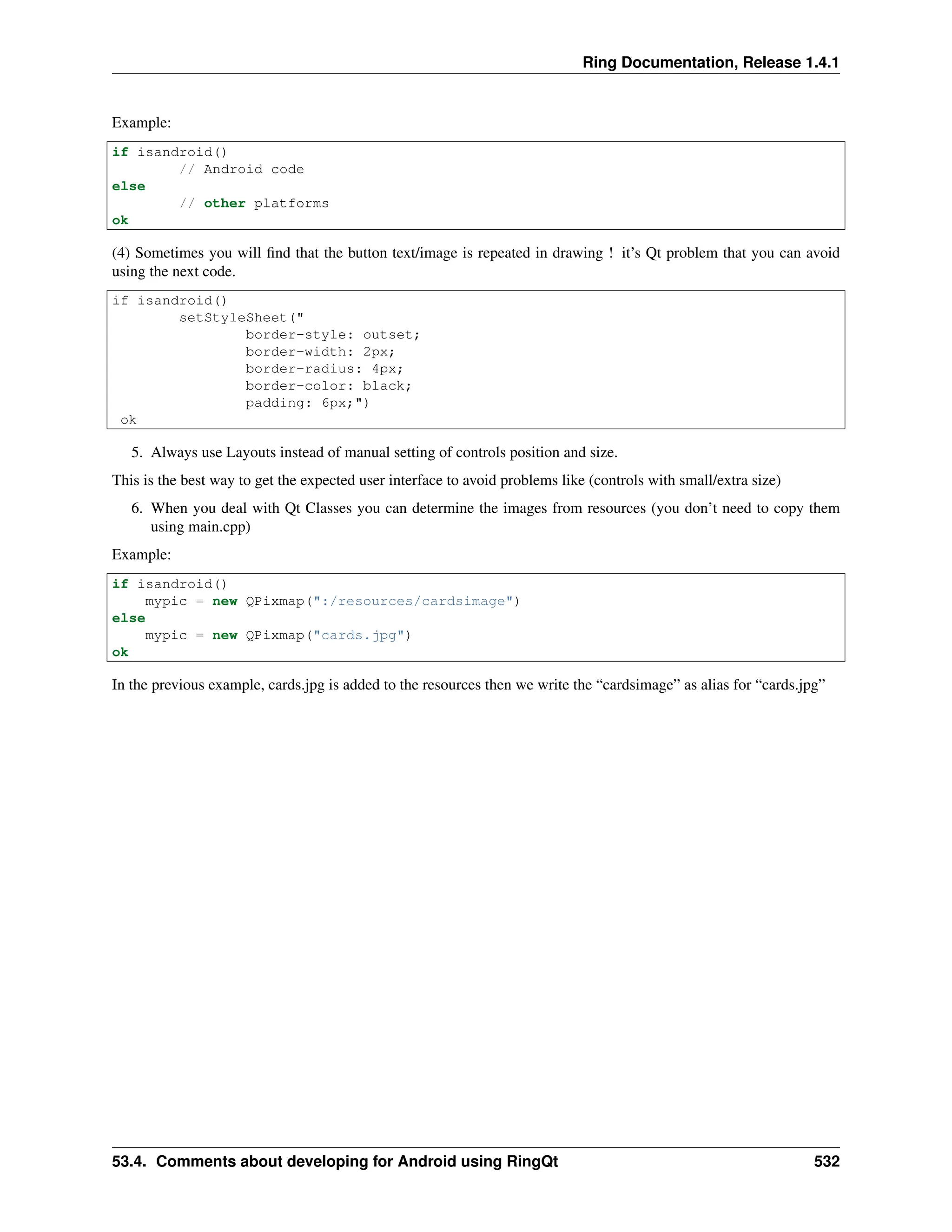 Ring Documentation, Release 1.4.1 Example: if isandroid() // Android code else // other platforms ok (4) Sometimes you will find that the button text/image is repeated in drawing ! it’s Qt problem that you can avoid using the next code. if isandroid() setStyleSheet(" border-style: outset; border-width: 2px; border-radius: 4px; border-color: black; padding: 6px;") ok 5. Always use Layouts instead of manual setting of controls position and size. This is the best way to get the expected user interface to avoid problems like (controls with small/extra size) 6. When you deal with Qt Classes you can determine the images from resources (you don’t need to copy them using main.cpp) Example: if isandroid() mypic = new QPixmap(":/resources/cardsimage") else mypic = new QPixmap("cards.jpg") ok In the previous example, cards.jpg is added to the resources then we write the “cardsimage” as alias for “cards.jpg” 53.4. Comments about developing for Android using RingQt 532 