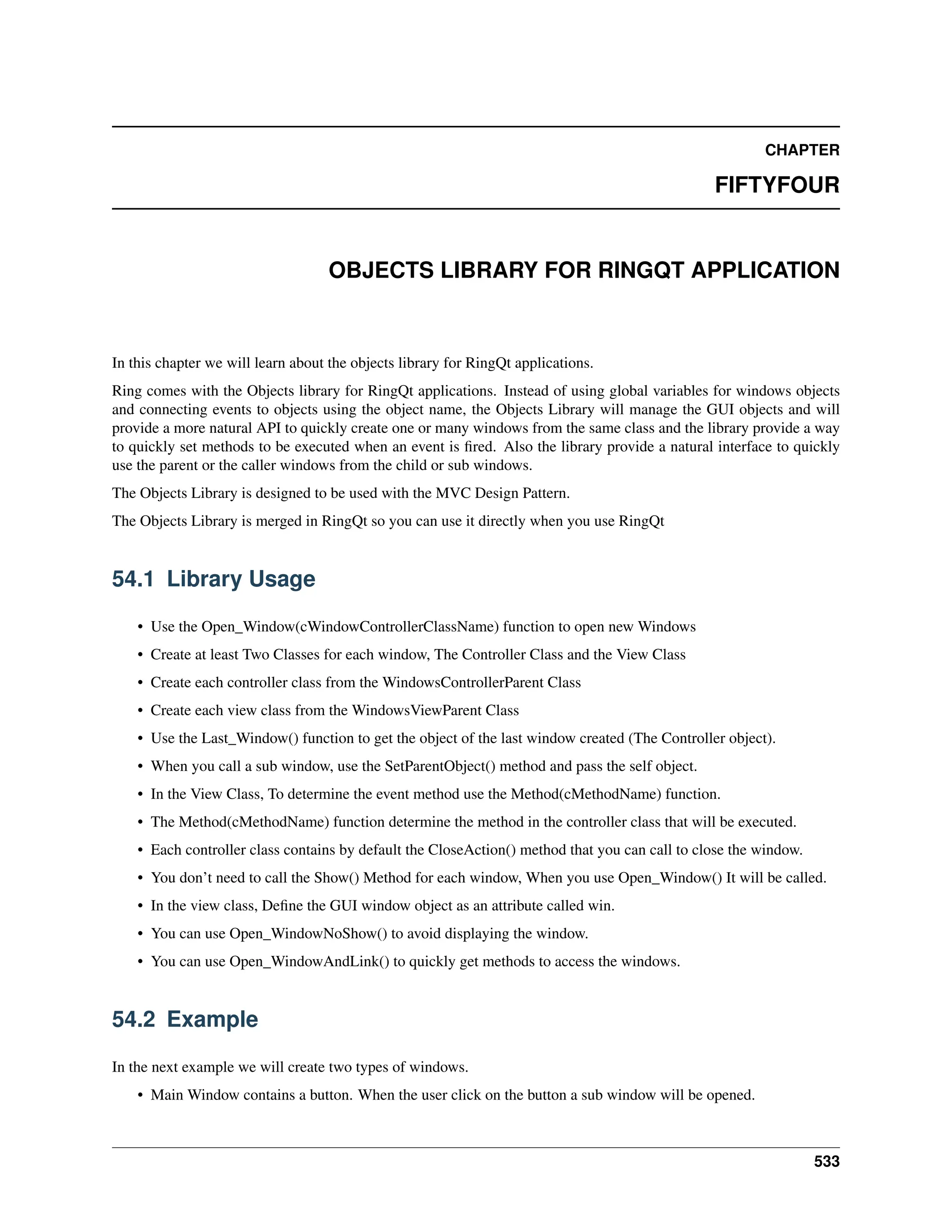 CHAPTER FIFTYFOUR OBJECTS LIBRARY FOR RINGQT APPLICATION In this chapter we will learn about the objects library for RingQt applications. Ring comes with the Objects library for RingQt applications. Instead of using global variables for windows objects and connecting events to objects using the object name, the Objects Library will manage the GUI objects and will provide a more natural API to quickly create one or many windows from the same class and the library provide a way to quickly set methods to be executed when an event is fired. Also the library provide a natural interface to quickly use the parent or the caller windows from the child or sub windows. The Objects Library is designed to be used with the MVC Design Pattern. The Objects Library is merged in RingQt so you can use it directly when you use RingQt 54.1 Library Usage • Use the Open_Window(cWindowControllerClassName) function to open new Windows • Create at least Two Classes for each window, The Controller Class and the View Class • Create each controller class from the WindowsControllerParent Class • Create each view class from the WindowsViewParent Class • Use the Last_Window() function to get the object of the last window created (The Controller object). • When you call a sub window, use the SetParentObject() method and pass the self object. • In the View Class, To determine the event method use the Method(cMethodName) function. • The Method(cMethodName) function determine the method in the controller class that will be executed. • Each controller class contains by default the CloseAction() method that you can call to close the window. • You don’t need to call the Show() Method for each window, When you use Open_Window() It will be called. • In the view class, Define the GUI window object as an attribute called win. • You can use Open_WindowNoShow() to avoid displaying the window. • You can use Open_WindowAndLink() to quickly get methods to access the windows. 54.2 Example In the next example we will create two types of windows. • Main Window contains a button. When the user click on the button a sub window will be opened. 533 