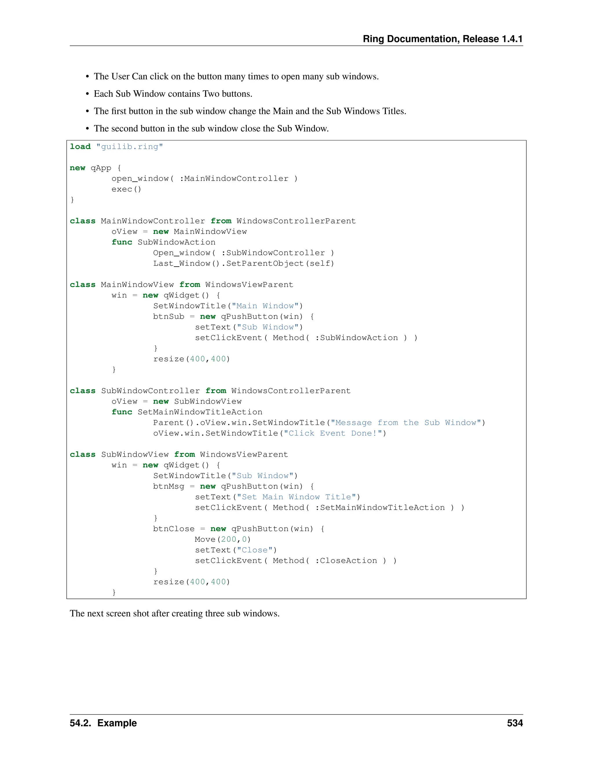 Ring Documentation, Release 1.4.1 • The User Can click on the button many times to open many sub windows. • Each Sub Window contains Two buttons. • The first button in the sub window change the Main and the Sub Windows Titles. • The second button in the sub window close the Sub Window. load "guilib.ring" new qApp { open_window( :MainWindowController ) exec() } class MainWindowController from WindowsControllerParent oView = new MainWindowView func SubWindowAction Open_window( :SubWindowController ) Last_Window().SetParentObject(self) class MainWindowView from WindowsViewParent win = new qWidget() { SetWindowTitle("Main Window") btnSub = new qPushButton(win) { setText("Sub Window") setClickEvent( Method( :SubWindowAction ) ) } resize(400,400) } class SubWindowController from WindowsControllerParent oView = new SubWindowView func SetMainWindowTitleAction Parent().oView.win.SetWindowTitle("Message from the Sub Window") oView.win.SetWindowTitle("Click Event Done!") class SubWindowView from WindowsViewParent win = new qWidget() { SetWindowTitle("Sub Window") btnMsg = new qPushButton(win) { setText("Set Main Window Title") setClickEvent( Method( :SetMainWindowTitleAction ) ) } btnClose = new qPushButton(win) { Move(200,0) setText("Close") setClickEvent( Method( :CloseAction ) ) } resize(400,400) } The next screen shot after creating three sub windows. 54.2. Example 534 
