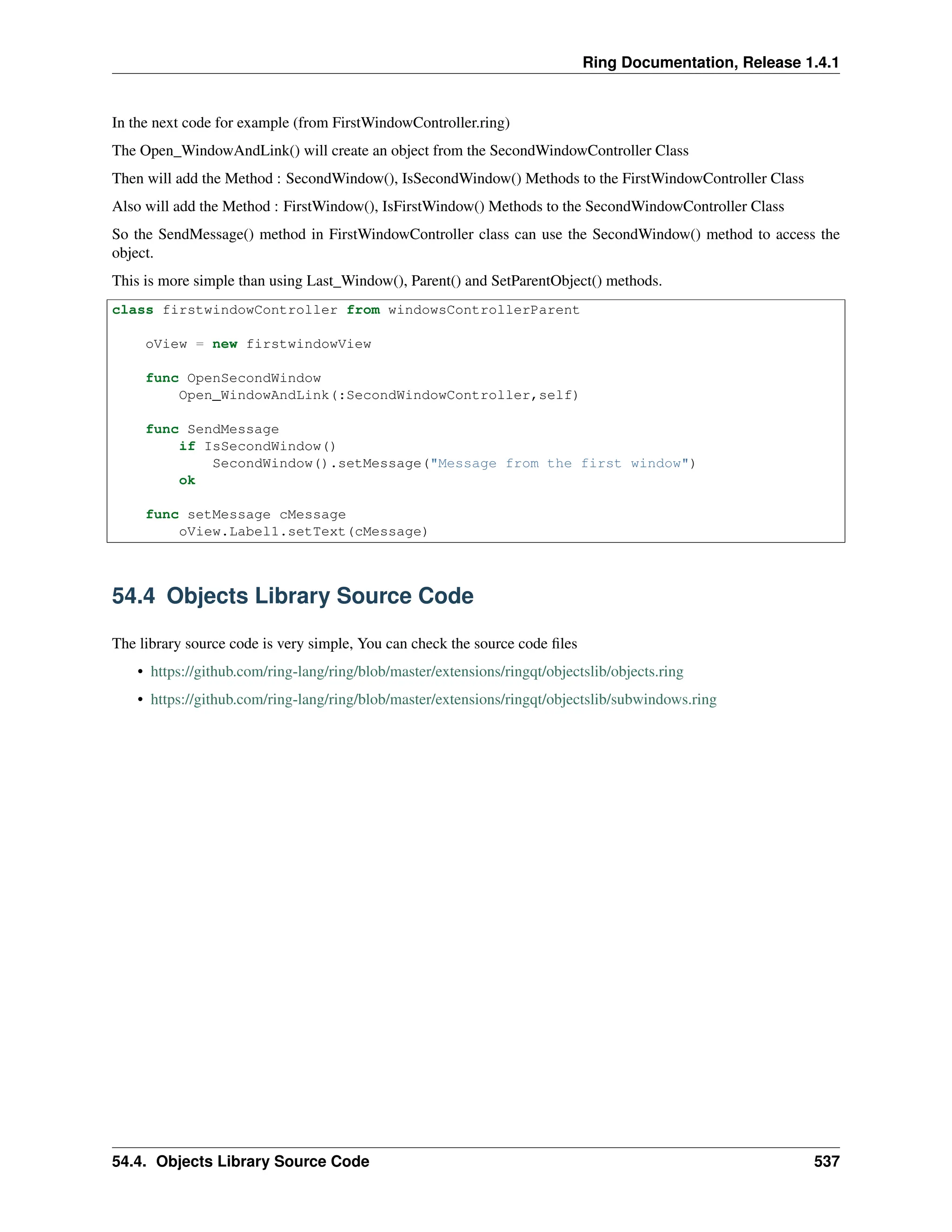 Ring Documentation, Release 1.4.1 In the next code for example (from FirstWindowController.ring) The Open_WindowAndLink() will create an object from the SecondWindowController Class Then will add the Method : SecondWindow(), IsSecondWindow() Methods to the FirstWindowController Class Also will add the Method : FirstWindow(), IsFirstWindow() Methods to the SecondWindowController Class So the SendMessage() method in FirstWindowController class can use the SecondWindow() method to access the object. This is more simple than using Last_Window(), Parent() and SetParentObject() methods. class firstwindowController from windowsControllerParent oView = new firstwindowView func OpenSecondWindow Open_WindowAndLink(:SecondWindowController,self) func SendMessage if IsSecondWindow() SecondWindow().setMessage("Message from the first window") ok func setMessage cMessage oView.Label1.setText(cMessage) 54.4 Objects Library Source Code The library source code is very simple, You can check the source code files • https://github.com/ring-lang/ring/blob/master/extensions/ringqt/objectslib/objects.ring • https://github.com/ring-lang/ring/blob/master/extensions/ringqt/objectslib/subwindows.ring 54.4. Objects Library Source Code 537 