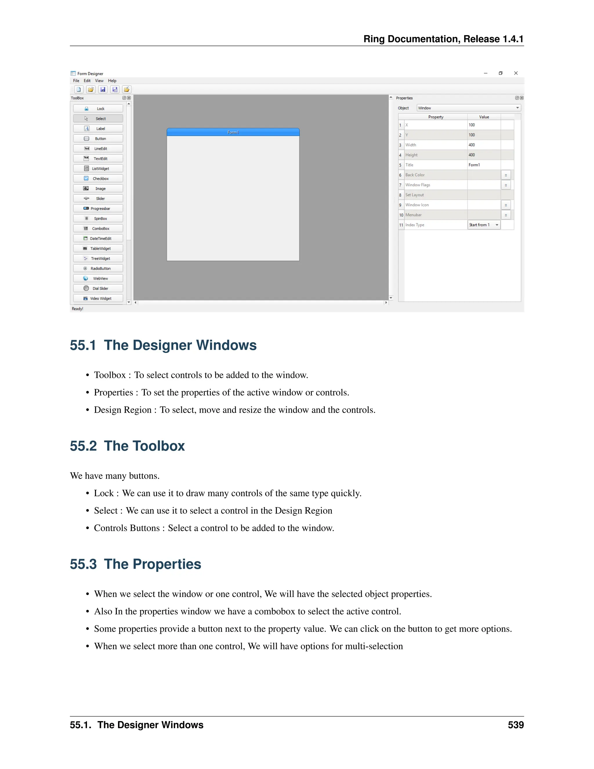 Ring Documentation, Release 1.4.1 55.1 The Designer Windows • Toolbox : To select controls to be added to the window. • Properties : To set the properties of the active window or controls. • Design Region : To select, move and resize the window and the controls. 55.2 The Toolbox We have many buttons. • Lock : We can use it to draw many controls of the same type quickly. • Select : We can use it to select a control in the Design Region • Controls Buttons : Select a control to be added to the window. 55.3 The Properties • When we select the window or one control, We will have the selected object properties. • Also In the properties window we have a combobox to select the active control. • Some properties provide a button next to the property value. We can click on the button to get more options. • When we select more than one control, We will have options for multi-selection 55.1. The Designer Windows 539 