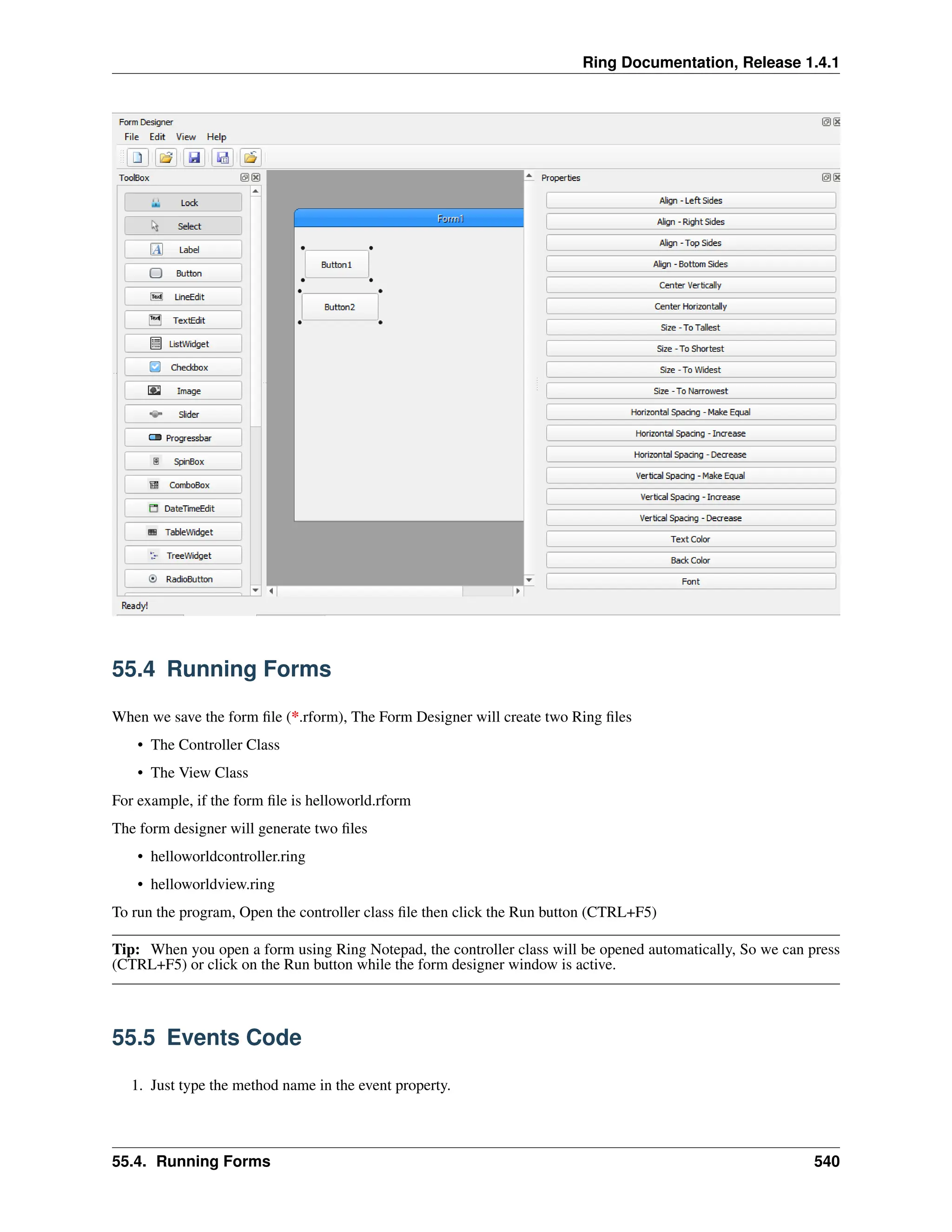 Ring Documentation, Release 1.4.1 55.4 Running Forms When we save the form file (*.rform), The Form Designer will create two Ring files • The Controller Class • The View Class For example, if the form file is helloworld.rform The form designer will generate two files • helloworldcontroller.ring • helloworldview.ring To run the program, Open the controller class file then click the Run button (CTRL+F5) Tip: When you open a form using Ring Notepad, the controller class will be opened automatically, So we can press (CTRL+F5) or click on the Run button while the form designer window is active. 55.5 Events Code 1. Just type the method name in the event property. 55.4. Running Forms 540 