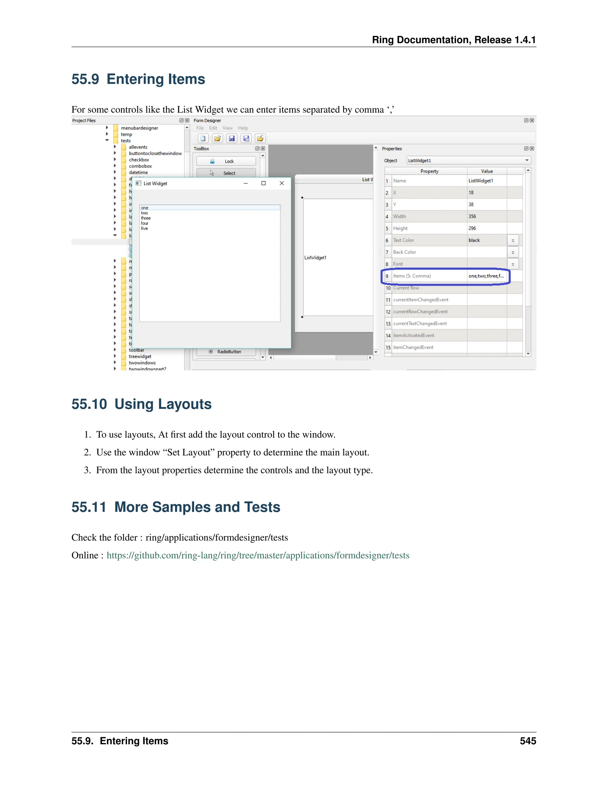 Ring Documentation, Release 1.4.1 55.9 Entering Items For some controls like the List Widget we can enter items separated by comma ‘,’ 55.10 Using Layouts 1. To use layouts, At first add the layout control to the window. 2. Use the window “Set Layout” property to determine the main layout. 3. From the layout properties determine the controls and the layout type. 55.11 More Samples and Tests Check the folder : ring/applications/formdesigner/tests Online : https://github.com/ring-lang/ring/tree/master/applications/formdesigner/tests 55.9. Entering Items 545 