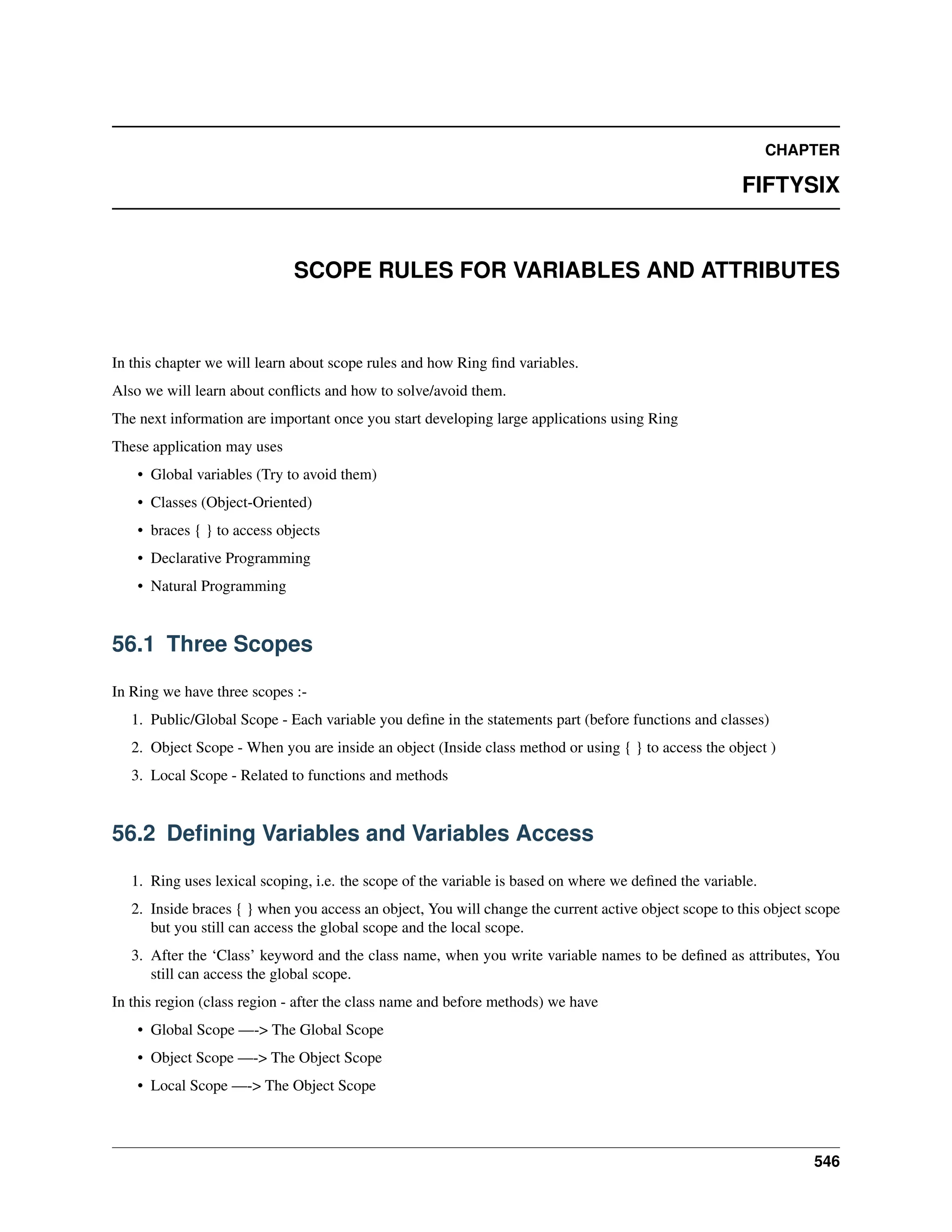 CHAPTER FIFTYSIX SCOPE RULES FOR VARIABLES AND ATTRIBUTES In this chapter we will learn about scope rules and how Ring find variables. Also we will learn about conflicts and how to solve/avoid them. The next information are important once you start developing large applications using Ring These application may uses • Global variables (Try to avoid them) • Classes (Object-Oriented) • braces { } to access objects • Declarative Programming • Natural Programming 56.1 Three Scopes In Ring we have three scopes :- 1. Public/Global Scope - Each variable you define in the statements part (before functions and classes) 2. Object Scope - When you are inside an object (Inside class method or using { } to access the object ) 3. Local Scope - Related to functions and methods 56.2 Defining Variables and Variables Access 1. Ring uses lexical scoping, i.e. the scope of the variable is based on where we defined the variable. 2. Inside braces { } when you access an object, You will change the current active object scope to this object scope but you still can access the global scope and the local scope. 3. After the ‘Class’ keyword and the class name, when you write variable names to be defined as attributes, You still can access the global scope. In this region (class region - after the class name and before methods) we have • Global Scope —-> The Global Scope • Object Scope —-> The Object Scope • Local Scope —-> The Object Scope 546 