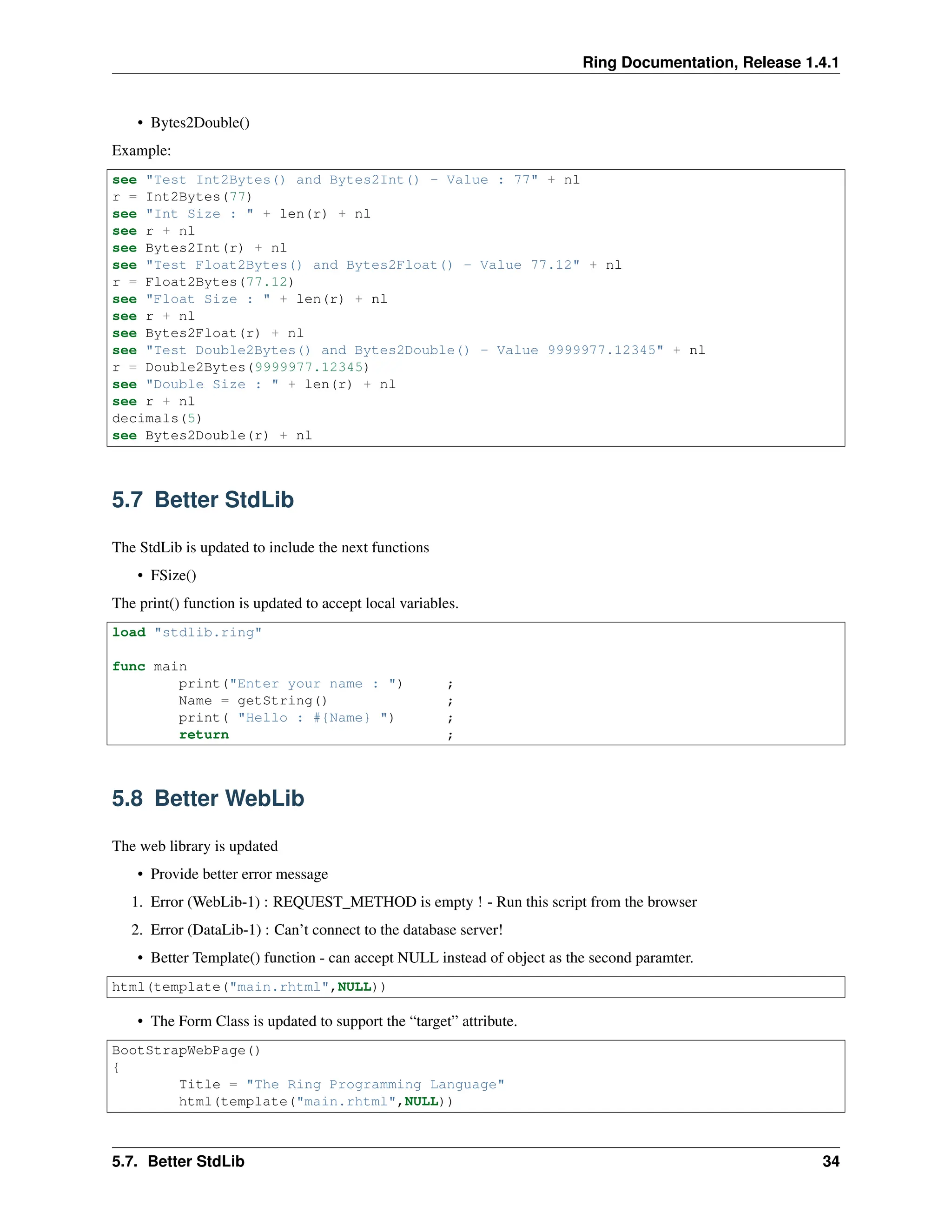 Ring Documentation, Release 1.4.1 • Bytes2Double() Example: see "Test Int2Bytes() and Bytes2Int() - Value : 77" + nl r = Int2Bytes(77) see "Int Size : " + len(r) + nl see r + nl see Bytes2Int(r) + nl see "Test Float2Bytes() and Bytes2Float() - Value 77.12" + nl r = Float2Bytes(77.12) see "Float Size : " + len(r) + nl see r + nl see Bytes2Float(r) + nl see "Test Double2Bytes() and Bytes2Double() - Value 9999977.12345" + nl r = Double2Bytes(9999977.12345) see "Double Size : " + len(r) + nl see r + nl decimals(5) see Bytes2Double(r) + nl 5.7 Better StdLib The StdLib is updated to include the next functions • FSize() The print() function is updated to accept local variables. load "stdlib.ring" func main print("Enter your name : ") ; Name = getString() ; print( "Hello : #{Name} ") ; return ; 5.8 Better WebLib The web library is updated • Provide better error message 1. Error (WebLib-1) : REQUEST_METHOD is empty ! - Run this script from the browser 2. Error (DataLib-1) : Can’t connect to the database server! • Better Template() function - can accept NULL instead of object as the second paramter. html(template("main.rhtml",NULL)) • The Form Class is updated to support the “target” attribute. BootStrapWebPage() { Title = "The Ring Programming Language" html(template("main.rhtml",NULL)) 5.7. Better StdLib 34 