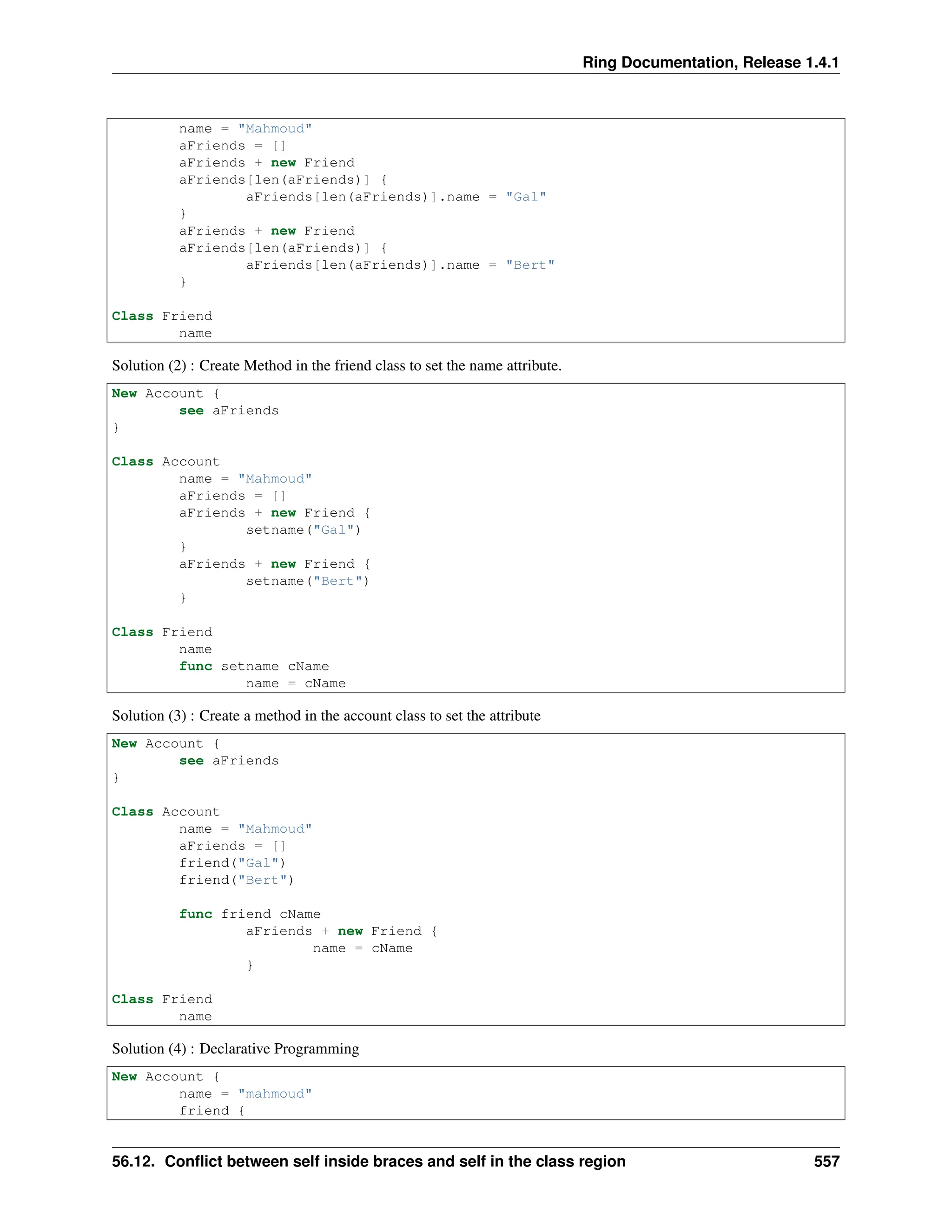 Ring Documentation, Release 1.4.1 name = "Mahmoud" aFriends = [] aFriends + new Friend aFriends[len(aFriends)] { aFriends[len(aFriends)].name = "Gal" } aFriends + new Friend aFriends[len(aFriends)] { aFriends[len(aFriends)].name = "Bert" } Class Friend name Solution (2) : Create Method in the friend class to set the name attribute. New Account { see aFriends } Class Account name = "Mahmoud" aFriends = [] aFriends + new Friend { setname("Gal") } aFriends + new Friend { setname("Bert") } Class Friend name func setname cName name = cName Solution (3) : Create a method in the account class to set the attribute New Account { see aFriends } Class Account name = "Mahmoud" aFriends = [] friend("Gal") friend("Bert") func friend cName aFriends + new Friend { name = cName } Class Friend name Solution (4) : Declarative Programming New Account { name = "mahmoud" friend { 56.12. Conflict between self inside braces and self in the class region 557 