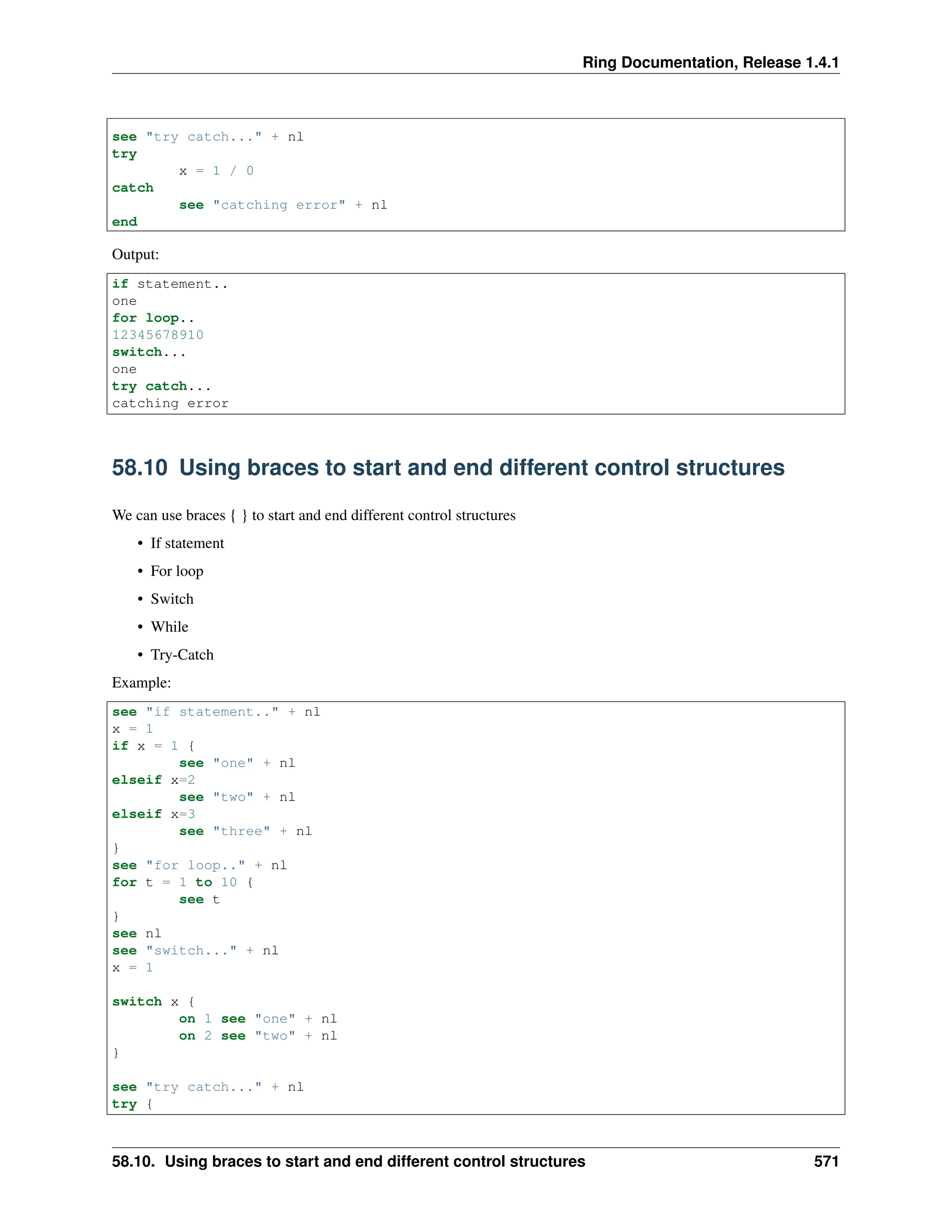 Ring Documentation, Release 1.4.1 see "try catch..." + nl try x = 1 / 0 catch see "catching error" + nl end Output: if statement.. one for loop.. 12345678910 switch... one try catch... catching error 58.10 Using braces to start and end different control structures We can use braces { } to start and end different control structures • If statement • For loop • Switch • While • Try-Catch Example: see "if statement.." + nl x = 1 if x = 1 { see "one" + nl elseif x=2 see "two" + nl elseif x=3 see "three" + nl } see "for loop.." + nl for t = 1 to 10 { see t } see nl see "switch..." + nl x = 1 switch x { on 1 see "one" + nl on 2 see "two" + nl } see "try catch..." + nl try { 58.10. Using braces to start and end different control structures 571 