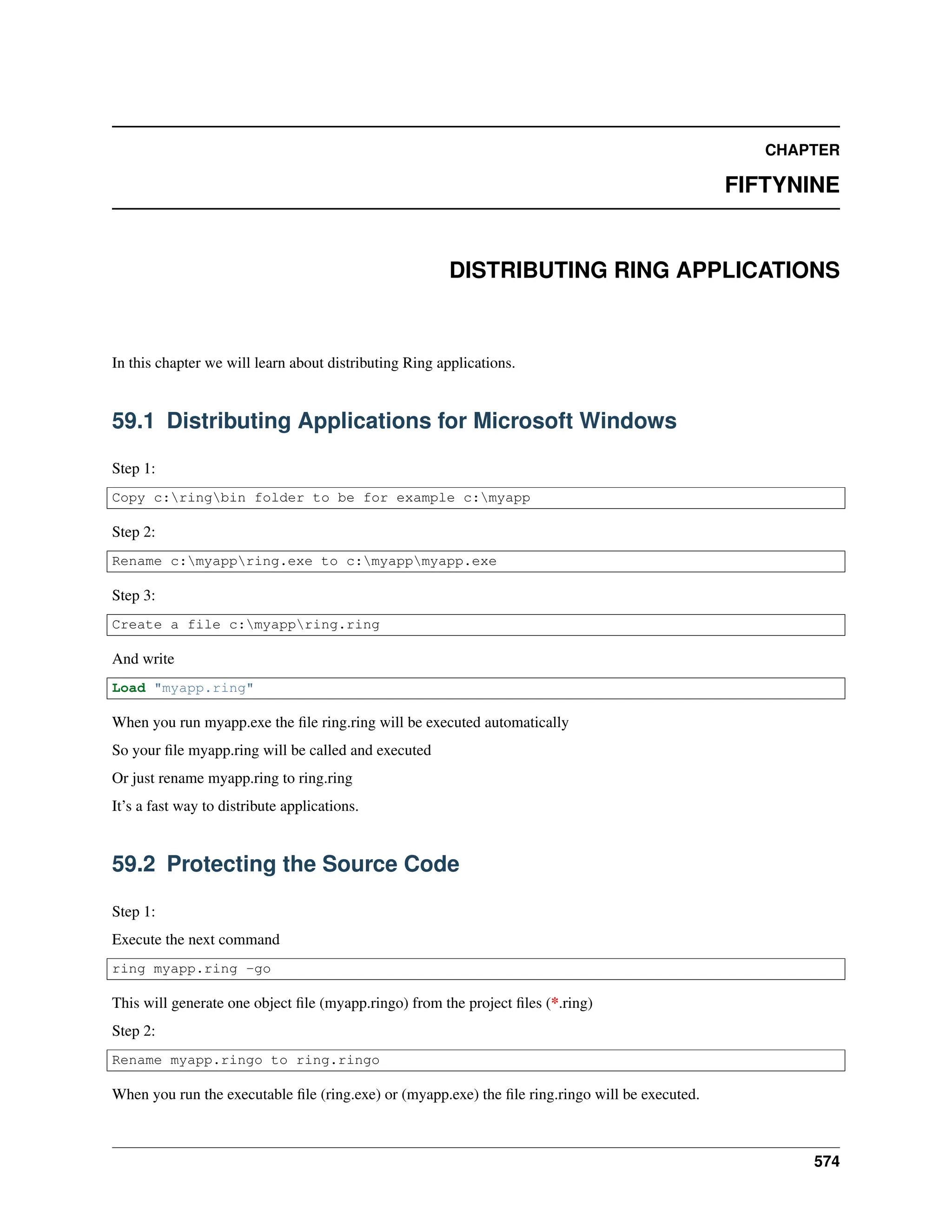 CHAPTER FIFTYNINE DISTRIBUTING RING APPLICATIONS In this chapter we will learn about distributing Ring applications. 59.1 Distributing Applications for Microsoft Windows Step 1: Copy c:ringbin folder to be for example c:myapp Step 2: Rename c:myappring.exe to c:myappmyapp.exe Step 3: Create a file c:myappring.ring And write Load "myapp.ring" When you run myapp.exe the file ring.ring will be executed automatically So your file myapp.ring will be called and executed Or just rename myapp.ring to ring.ring It’s a fast way to distribute applications. 59.2 Protecting the Source Code Step 1: Execute the next command ring myapp.ring -go This will generate one object file (myapp.ringo) from the project files (*.ring) Step 2: Rename myapp.ringo to ring.ringo When you run the executable file (ring.exe) or (myapp.exe) the file ring.ringo will be executed. 574 
