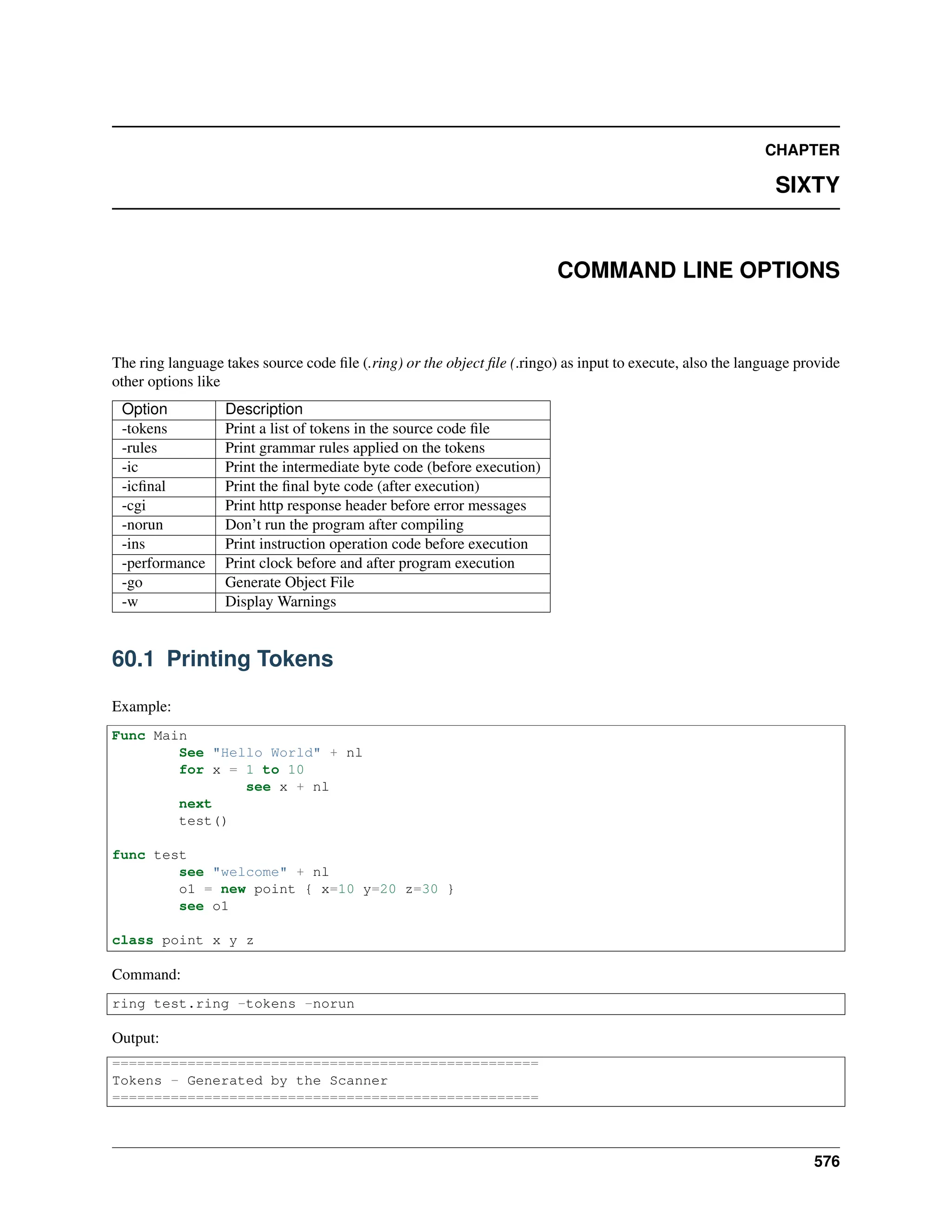 CHAPTER SIXTY COMMAND LINE OPTIONS The ring language takes source code file (.ring) or the object file (.ringo) as input to execute, also the language provide other options like Option Description -tokens Print a list of tokens in the source code file -rules Print grammar rules applied on the tokens -ic Print the intermediate byte code (before execution) -icfinal Print the final byte code (after execution) -cgi Print http response header before error messages -norun Don’t run the program after compiling -ins Print instruction operation code before execution -performance Print clock before and after program execution -go Generate Object File -w Display Warnings 60.1 Printing Tokens Example: Func Main See "Hello World" + nl for x = 1 to 10 see x + nl next test() func test see "welcome" + nl o1 = new point { x=10 y=20 z=30 } see o1 class point x y z Command: ring test.ring -tokens -norun Output: =================================================== Tokens - Generated by the Scanner =================================================== 576 