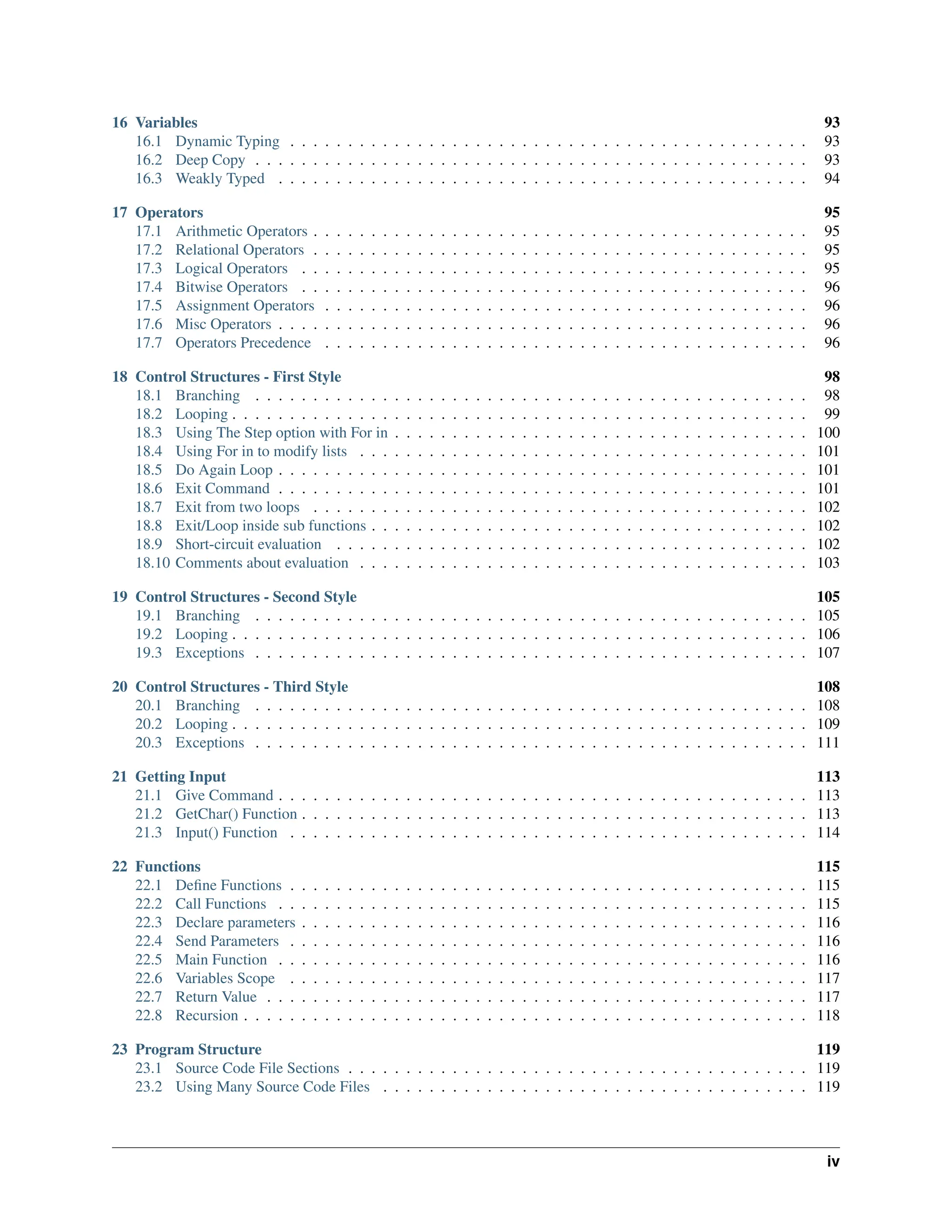 16 Variables 93 16.1 Dynamic Typing . . . . . . . . . . . . . . . . . . . . . . . . . . . . . . . . . . . . . . . . . . . . . 93 16.2 Deep Copy . . . . . . . . . . . . . . . . . . . . . . . . . . . . . . . . . . . . . . . . . . . . . . . . 93 16.3 Weakly Typed . . . . . . . . . . . . . . . . . . . . . . . . . . . . . . . . . . . . . . . . . . . . . . 94 17 Operators 95 17.1 Arithmetic Operators . . . . . . . . . . . . . . . . . . . . . . . . . . . . . . . . . . . . . . . . . . . 95 17.2 Relational Operators . . . . . . . . . . . . . . . . . . . . . . . . . . . . . . . . . . . . . . . . . . . 95 17.3 Logical Operators . . . . . . . . . . . . . . . . . . . . . . . . . . . . . . . . . . . . . . . . . . . . 95 17.4 Bitwise Operators . . . . . . . . . . . . . . . . . . . . . . . . . . . . . . . . . . . . . . . . . . . . 96 17.5 Assignment Operators . . . . . . . . . . . . . . . . . . . . . . . . . . . . . . . . . . . . . . . . . . 96 17.6 Misc Operators . . . . . . . . . . . . . . . . . . . . . . . . . . . . . . . . . . . . . . . . . . . . . . 96 17.7 Operators Precedence . . . . . . . . . . . . . . . . . . . . . . . . . . . . . . . . . . . . . . . . . . 96 18 Control Structures - First Style 98 18.1 Branching . . . . . . . . . . . . . . . . . . . . . . . . . . . . . . . . . . . . . . . . . . . . . . . . 98 18.2 Looping . . . . . . . . . . . . . . . . . . . . . . . . . . . . . . . . . . . . . . . . . . . . . . . . . . 99 18.3 Using The Step option with For in . . . . . . . . . . . . . . . . . . . . . . . . . . . . . . . . . . . . 100 18.4 Using For in to modify lists . . . . . . . . . . . . . . . . . . . . . . . . . . . . . . . . . . . . . . . 101 18.5 Do Again Loop . . . . . . . . . . . . . . . . . . . . . . . . . . . . . . . . . . . . . . . . . . . . . . 101 18.6 Exit Command . . . . . . . . . . . . . . . . . . . . . . . . . . . . . . . . . . . . . . . . . . . . . . 101 18.7 Exit from two loops . . . . . . . . . . . . . . . . . . . . . . . . . . . . . . . . . . . . . . . . . . . 102 18.8 Exit/Loop inside sub functions . . . . . . . . . . . . . . . . . . . . . . . . . . . . . . . . . . . . . . 102 18.9 Short-circuit evaluation . . . . . . . . . . . . . . . . . . . . . . . . . . . . . . . . . . . . . . . . . 102 18.10 Comments about evaluation . . . . . . . . . . . . . . . . . . . . . . . . . . . . . . . . . . . . . . . 103 19 Control Structures - Second Style 105 19.1 Branching . . . . . . . . . . . . . . . . . . . . . . . . . . . . . . . . . . . . . . . . . . . . . . . . 105 19.2 Looping . . . . . . . . . . . . . . . . . . . . . . . . . . . . . . . . . . . . . . . . . . . . . . . . . . 106 19.3 Exceptions . . . . . . . . . . . . . . . . . . . . . . . . . . . . . . . . . . . . . . . . . . . . . . . . 107 20 Control Structures - Third Style 108 20.1 Branching . . . . . . . . . . . . . . . . . . . . . . . . . . . . . . . . . . . . . . . . . . . . . . . . 108 20.2 Looping . . . . . . . . . . . . . . . . . . . . . . . . . . . . . . . . . . . . . . . . . . . . . . . . . . 109 20.3 Exceptions . . . . . . . . . . . . . . . . . . . . . . . . . . . . . . . . . . . . . . . . . . . . . . . . 111 21 Getting Input 113 21.1 Give Command . . . . . . . . . . . . . . . . . . . . . . . . . . . . . . . . . . . . . . . . . . . . . . 113 21.2 GetChar() Function . . . . . . . . . . . . . . . . . . . . . . . . . . . . . . . . . . . . . . . . . . . . 113 21.3 Input() Function . . . . . . . . . . . . . . . . . . . . . . . . . . . . . . . . . . . . . . . . . . . . . 114 22 Functions 115 22.1 Define Functions . . . . . . . . . . . . . . . . . . . . . . . . . . . . . . . . . . . . . . . . . . . . . 115 22.2 Call Functions . . . . . . . . . . . . . . . . . . . . . . . . . . . . . . . . . . . . . . . . . . . . . . 115 22.3 Declare parameters . . . . . . . . . . . . . . . . . . . . . . . . . . . . . . . . . . . . . . . . . . . . 116 22.4 Send Parameters . . . . . . . . . . . . . . . . . . . . . . . . . . . . . . . . . . . . . . . . . . . . . 116 22.5 Main Function . . . . . . . . . . . . . . . . . . . . . . . . . . . . . . . . . . . . . . . . . . . . . . 116 22.6 Variables Scope . . . . . . . . . . . . . . . . . . . . . . . . . . . . . . . . . . . . . . . . . . . . . 117 22.7 Return Value . . . . . . . . . . . . . . . . . . . . . . . . . . . . . . . . . . . . . . . . . . . . . . . 117 22.8 Recursion . . . . . . . . . . . . . . . . . . . . . . . . . . . . . . . . . . . . . . . . . . . . . . . . . 118 23 Program Structure 119 23.1 Source Code File Sections . . . . . . . . . . . . . . . . . . . . . . . . . . . . . . . . . . . . . . . . 119 23.2 Using Many Source Code Files . . . . . . . . . . . . . . . . . . . . . . . . . . . . . . . . . . . . . 119 iv 