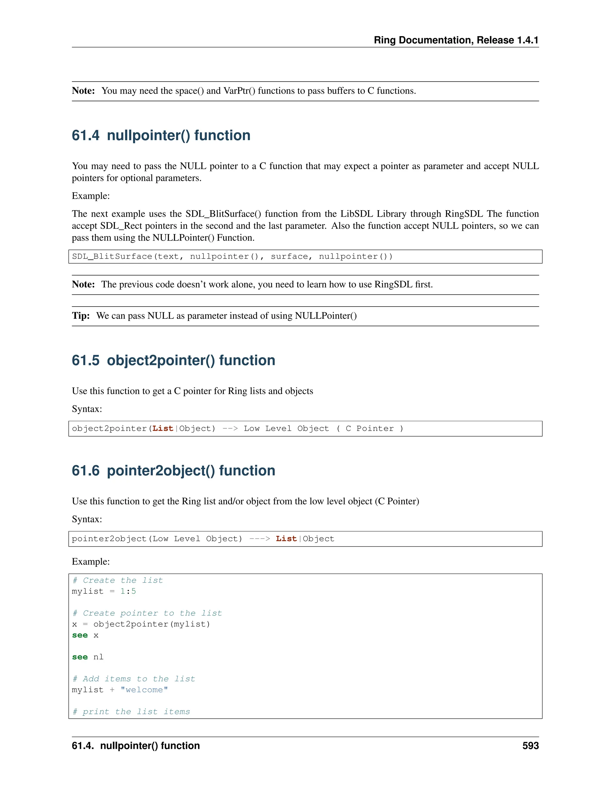 Ring Documentation, Release 1.4.1 Note: You may need the space() and VarPtr() functions to pass buffers to C functions. 61.4 nullpointer() function You may need to pass the NULL pointer to a C function that may expect a pointer as parameter and accept NULL pointers for optional parameters. Example: The next example uses the SDL_BlitSurface() function from the LibSDL Library through RingSDL The function accept SDL_Rect pointers in the second and the last parameter. Also the function accept NULL pointers, so we can pass them using the NULLPointer() Function. SDL_BlitSurface(text, nullpointer(), surface, nullpointer()) Note: The previous code doesn’t work alone, you need to learn how to use RingSDL first. Tip: We can pass NULL as parameter instead of using NULLPointer() 61.5 object2pointer() function Use this function to get a C pointer for Ring lists and objects Syntax: object2pointer(List|Object) --> Low Level Object ( C Pointer ) 61.6 pointer2object() function Use this function to get the Ring list and/or object from the low level object (C Pointer) Syntax: pointer2object(Low Level Object) ---> List|Object Example: # Create the list mylist = 1:5 # Create pointer to the list x = object2pointer(mylist) see x see nl # Add items to the list mylist + "welcome" # print the list items 61.4. nullpointer() function 593 