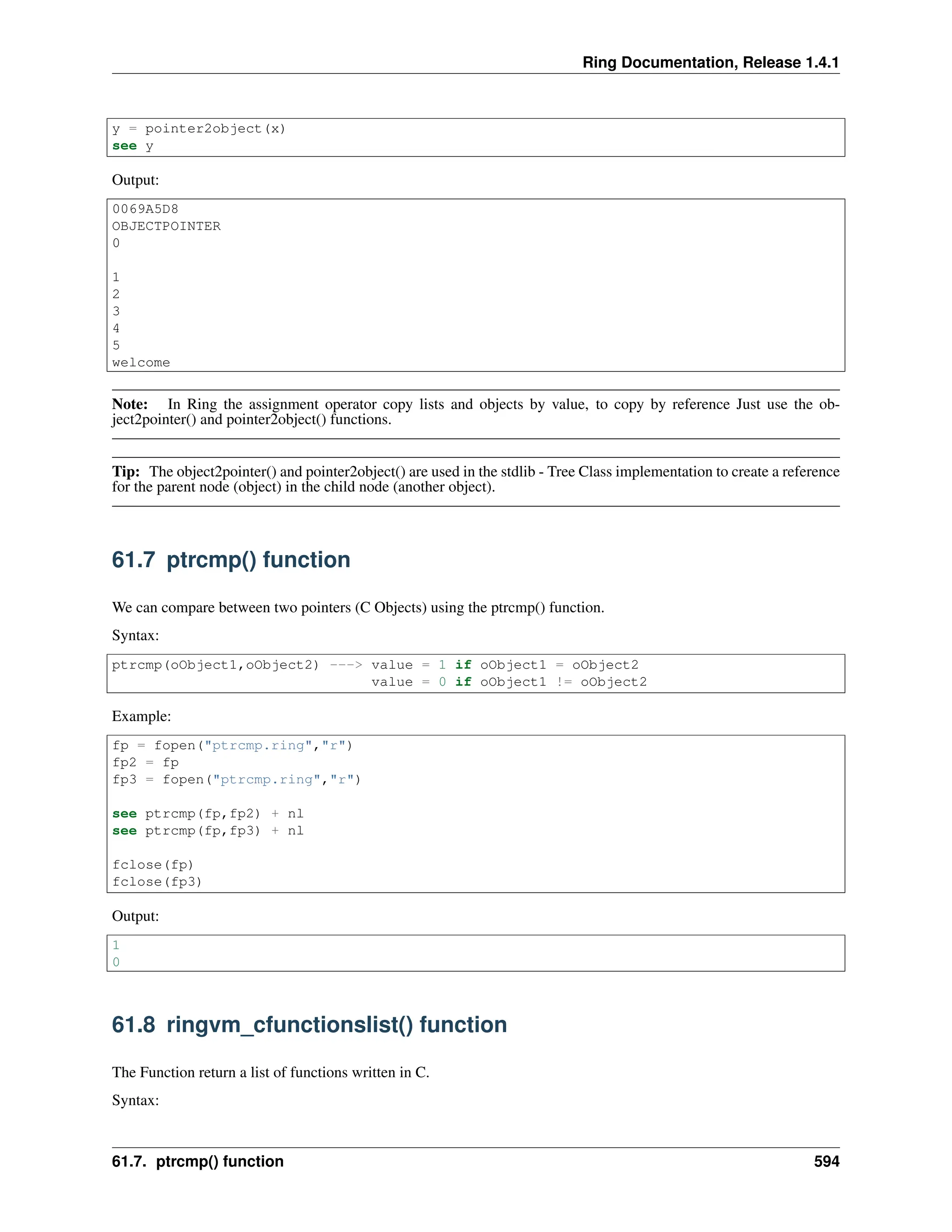 Ring Documentation, Release 1.4.1 y = pointer2object(x) see y Output: 0069A5D8 OBJECTPOINTER 0 1 2 3 4 5 welcome Note: In Ring the assignment operator copy lists and objects by value, to copy by reference Just use the ob- ject2pointer() and pointer2object() functions. Tip: The object2pointer() and pointer2object() are used in the stdlib - Tree Class implementation to create a reference for the parent node (object) in the child node (another object). 61.7 ptrcmp() function We can compare between two pointers (C Objects) using the ptrcmp() function. Syntax: ptrcmp(oObject1,oObject2) ---> value = 1 if oObject1 = oObject2 value = 0 if oObject1 != oObject2 Example: fp = fopen("ptrcmp.ring","r") fp2 = fp fp3 = fopen("ptrcmp.ring","r") see ptrcmp(fp,fp2) + nl see ptrcmp(fp,fp3) + nl fclose(fp) fclose(fp3) Output: 1 0 61.8 ringvm_cfunctionslist() function The Function return a list of functions written in C. Syntax: 61.7. ptrcmp() function 594 