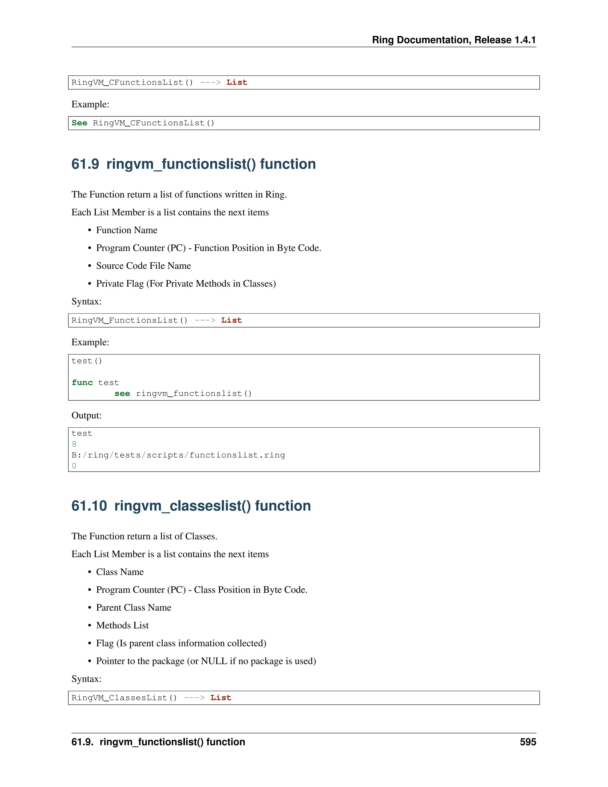 Ring Documentation, Release 1.4.1 RingVM_CFunctionsList() ---> List Example: See RingVM_CFunctionsList() 61.9 ringvm_functionslist() function The Function return a list of functions written in Ring. Each List Member is a list contains the next items • Function Name • Program Counter (PC) - Function Position in Byte Code. • Source Code File Name • Private Flag (For Private Methods in Classes) Syntax: RingVM_FunctionsList() ---> List Example: test() func test see ringvm_functionslist() Output: test 8 B:/ring/tests/scripts/functionslist.ring 0 61.10 ringvm_classeslist() function The Function return a list of Classes. Each List Member is a list contains the next items • Class Name • Program Counter (PC) - Class Position in Byte Code. • Parent Class Name • Methods List • Flag (Is parent class information collected) • Pointer to the package (or NULL if no package is used) Syntax: RingVM_ClassesList() ---> List 61.9. ringvm_functionslist() function 595 