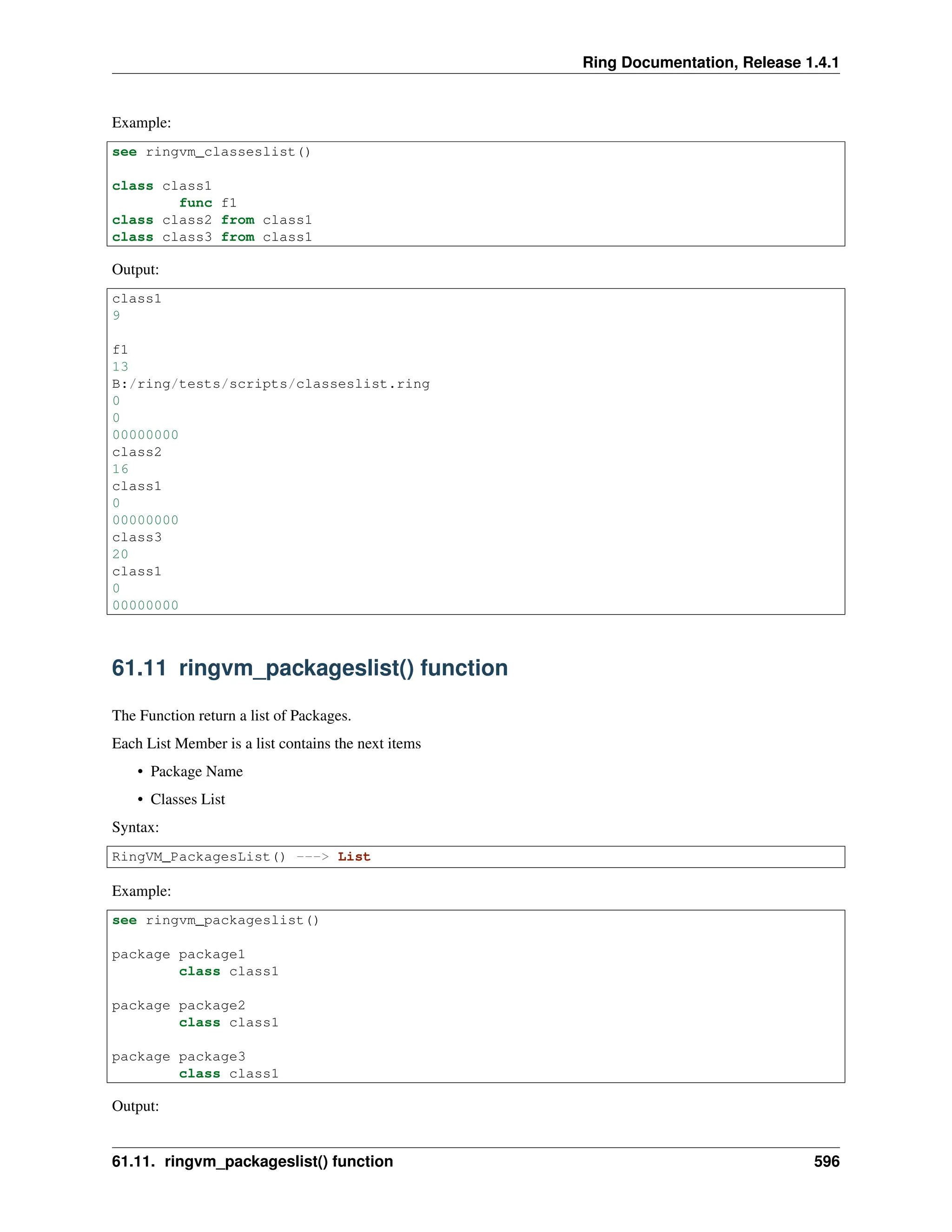 Ring Documentation, Release 1.4.1 Example: see ringvm_classeslist() class class1 func f1 class class2 from class1 class class3 from class1 Output: class1 9 f1 13 B:/ring/tests/scripts/classeslist.ring 0 0 00000000 class2 16 class1 0 00000000 class3 20 class1 0 00000000 61.11 ringvm_packageslist() function The Function return a list of Packages. Each List Member is a list contains the next items • Package Name • Classes List Syntax: RingVM_PackagesList() ---> List Example: see ringvm_packageslist() package package1 class class1 package package2 class class1 package package3 class class1 Output: 61.11. ringvm_packageslist() function 596 